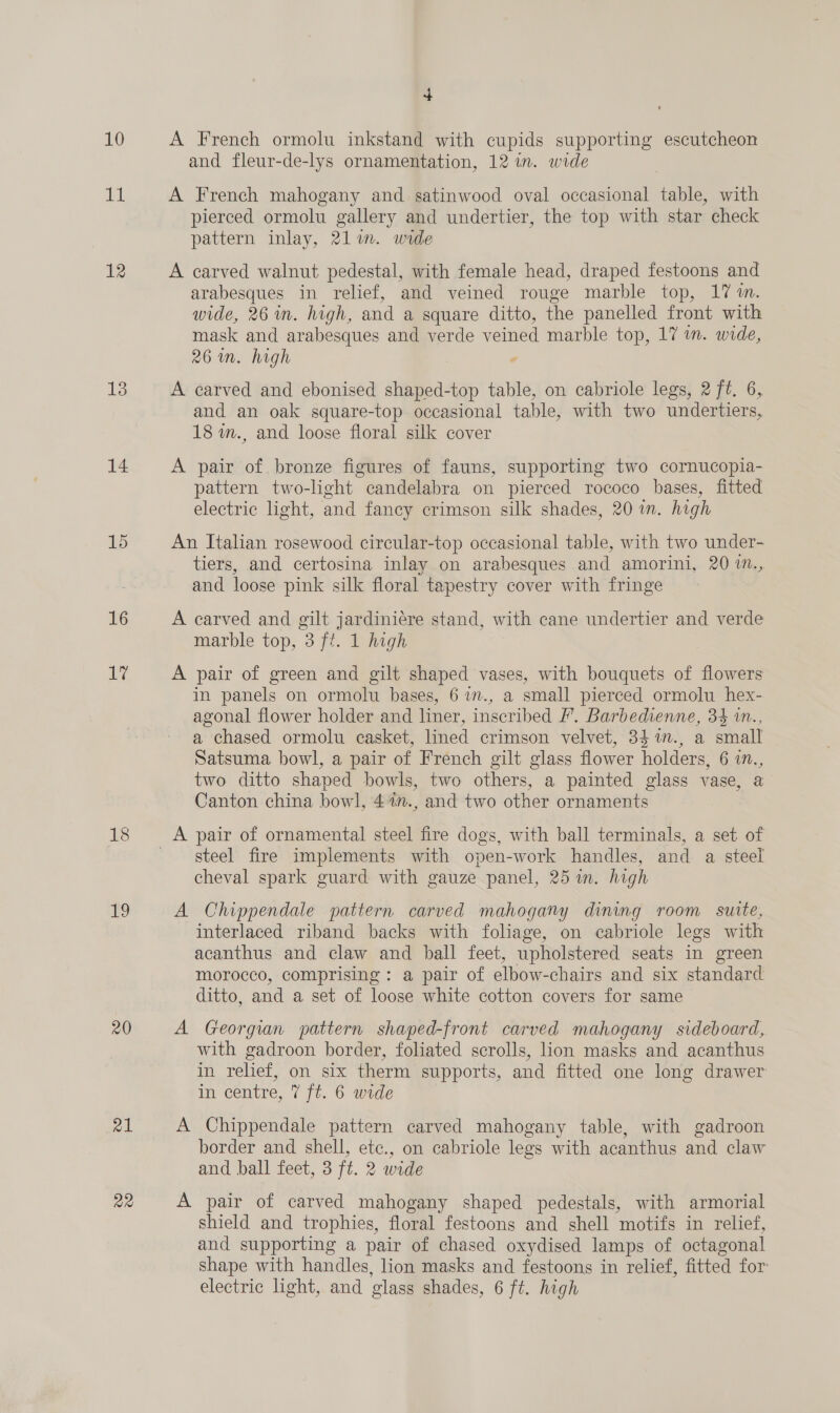 11 12 13 14 15 16 17 18 no 20 al ae + and fleur-de-lys ornamentation, 12 in. wide A French mahogany and satinwood oval occasional table, with pierced ormolu gallery and undertier, the top with star check pattern inlay, 21im. wide A carved walnut pedestal, with female head, draped festoons and arabesques in relief, and veined rouge marble top, 17 im. wide, 26m. high, and a square ditto, the panelled front with mask and arabesques and verde veined marble top, 17 in. wide, 26m. high , A carved and ebonised shaped-top table, on cabriole legs, 2 ft. 6, and an oak square-top occasional table, with two undertiers, 18 in., and loose floral silk cover A pair of bronze figures of fauns, supporting two cornucopia- pattern two-light candelabra on pierced rococo bases, fitted electric light, and fancy crimson silk shades, 20 in. high An Italian rosewood circular-top occasional table, with two under- tiers, and certosina inlay on arabesques and amorini, 20 1m., and loose pink silk floral tapestry cover with fringe A carved and gilt jardiniére stand, with cane undertier and verde marble top, 3 ft. 1 high A pair of green and gilt shaped vases, with bouquets of flowers in panels on ormolu bases, 6 1m., a small pierced ormolu hex- agonal flower holder and liner, inscribed F’. Barbedienne, 34 in., a chased ormolu casket, lined crimson velvet, 34 %n., a small Satsuma bowl, a pair of French gilt glass flower holders, 6 in., two ditto shaped bowls, two others, a painted glass vase, a Canton china bowl, 4%n., and two other ornaments steel fire implements with open-work handles, and a steel cheval spark guard with gauze panel, 25 in. high A Chippendale pattern carved mahogany dining room suite, interlaced riband backs with foliage, on cabriole legs with acanthus and claw and ball feet, upholstered seats in green morocco, comprising: a pair of elbow-chairs and six standard ditto, and a set of loose white cotton covers for same A Georgian pattern shaped-front carved mahogany sideboard, with gadroon border, foliated scrolls, lion masks and acanthus in relief, on six therm supports, and fitted one long drawer in centre, 7 ft. 6 wide A Chippendale pattern carved mahogany table, with gadroon border and shell, etc., on cabriole legs with acanthus and claw and ball feet, 3 ft. 2 wide A pair of carved mahogany shaped pedestals, with armorial shield and trophies, floral festoons and shell motifs in relief, and supporting a pair of chased oxydised lamps of octagonal shape with handles, lion masks and festoons in relief, fitted for electric light, and glass shades, 6 ft. high