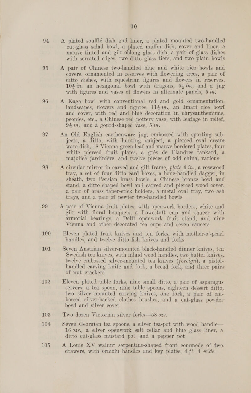 94. 95 96 o% 98 G2 100 101 102 103 104, 105 10 A plated soufflé dish and liner, a plated mounted two-handled cut-glass salad bowl, a plated muffin dish, cover and liner, a mauve tinted and gilt oblong glass dish, a pair of glass dishes with serrated edges, two ditto glass tiers, and two plain bowls A pair of Chinese two-handled blue and white rice bowls and covers, ornamented in reserves with flowering trees, a pair of ditto dishes, with equestrian figures and flowers in reserves, 104 in. an hexagonal bowl with dragons, 54m., and a jug with figures and vases of flowers in alternate panels, 5 in. A Kaga bowl with conventional red and gold ornamentation, landscapes, flowers and figures, 114 m., an Imari rice bowl and cover, with red and blue decoration in chrysanthemums, peonies, etc., a Chinese red pottery vase, with leafage in relief, 94 %in., and a gourd-shaped vase, 5 in. An Old English earthenware jug, embossed with sporting sub- jects, a ditto, with hunting subject, a pierced oval cream: ware dish, 18 Vienna green leaf and mauve bordered plates, four white pierced fruit plates, a gres de Flandres tankard, a majolica jardiniére, and twelve pieces of odd china, various A circular mirror in carved and gilt frame, plate 6 in., a rosewood tray, a set of four ditto card boxes, a bone-handled dagger, in sheath, two Persian brass bowls, a Chinese bronze bowl and stand, a ditto shaped bowl and carved and pierced wood cover, a pair of brass taper-stick holders, a metal oval tray, two ash trays, and a pair of pewter two-handled bowls A pair of Vienna fruit plates, with openwork borders, white and gilt with floral bouquets, a Lowestoft cup and saucer with armorial bearings, a Delft openwork fruit stand, and nine Vienna and other decorated tea cups and seven saucers Eleven plated fruit knives and ten forks, with mother-o’-pearl handles, and twelve ditto fish knives and forks Seven Austrian silver-mounted black-handled dinner knives, ten Swedish tea knives, with inlaid wood handles, two butter knives, twelve embossed silver-mounted tea knives (foreign), a pistol- handled carving knife and fork, a bread fork, and three pairs of nut crackers Eleven plated table forks, nine small ditto, a pair of asparagus: servers, a tea spoon, nine table spoons, eightecn dessert ditto, two silver mounted carving knives, one fork, a pair of em- bossed silver-backed clothes brushes, and a cut-glass powder: bowl and silver cover Two dozen Victorian silver forks—58 ozs. Seven Georgian tea spoons, a silver tea-pot with wood handle— 16 ozs., a silver openwork salt cellar and blue glass liner, a ditto cut-glass mustard pot, and a pepper pot A Louis XV walnut serpentine-shaped front commode of two. drawers, with ormolu handles and key plates, 4 ft. 4 wide