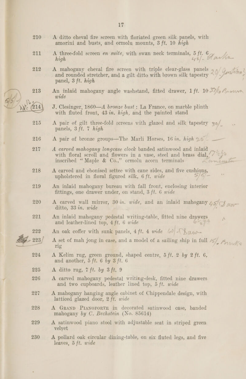 210 211 230 17 A ditto cheval fire screen with floriated green silk panels, with amorini and busts, and ormolu mounts, 3 ft. 10 high high ade fit and rounded stretcher, and a gilt ditto with brown silk tapestry ° panel, 3 ft. high wide J. Clesinger, 1860—A bronze bust : La France, on marble plinth with fluted front, 43 im. high, and the painted stand panels, 3 ft. 7 high A pair of bronze groups—The Marli Horses, 16 in. high 24 A carved mahogany longcase clock banded satinwood and Boy inscribed “ Maple &amp; Co.,” ormolu acorn terminals A carved and ebonised settee with cane sides, and five ae upholstered in floral figured silk, 6 ft. wide An inlaid mahogany bureau with fall front, enclosing interior fittings, one drawer under, on stand, 3 ft. 6 wide ditto, 33 in. wide An inlaid mahogany pedestal writing-table, fitted nine drawers. and leather-lined top, 4 ft. 6 wide a An oak coffer with sunk panels, 4ft. 4 wide 60) -(\ oan rig A Kelim rug, green ground, shaped centre, 5 ft..2 by 2 ft. 6, and another, 5 ft. 6 by 3 ft. 6 A. ditto rug,.7 fi. by Sf 9 A carved mahogany pedestal writing-desk, fitted nine drawers and two cupboards, leather lined top, 5 ft. wide A mahogany hanging angle cabinet of Chippendale design, with latticed glazed door, 2 ft. wide A GRAND PIANOFORTE in decorated satinwood case, banded mahogany by C. Bechstein (No. 85614) A satinwood piano stool with adjustable seat in striped green velyet A pollard oak circular dining-table, on six fluted legs, and five