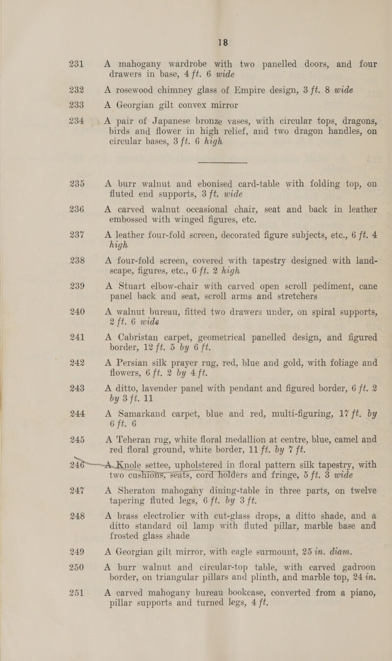 231 232 233 aod4 235 236 237 238 239 240 241 242 243 244 245 24% 248 R49 200 18 A mahogany wardrobe with two panelled doors, and four drawers in base, 4 ft. 6 wide A rosewood chimney glass of Empire design, 3 ft. 8 wide A Georgian gilt convex mirror _A pair of Japanese bronze vases, with circular tops, dragons, birds and flower in high relief, and two dragon handles, on circular bases, 3 ft. 6 high A burr walnut and ebonised card-table with folding top, on fluted end supports, 3 ft. wide A carved walnut occasional chair, seat and back in leather embossed with winged figures, etc. A leather four-fold screen, decorated figure subjects, etc., 6 ft. 4 high A four-fold screen, covered with tapestry designed with land- scape, figures, etc., 6 ft. 2 high A Stuart elbow-chair with carved open scroll pediment, cane panel back and seat, scroll arms and stretchers A walnut bureau, fitted two drawers under, on spiral supports, 2 ft. 6 wide A Cabristan carpet, geometrical panelled design, and figured border, 12 ft. 5 by 6 ft. A Persian silk prayer rug, red, blue and gold, with feilinas and flowers, 6 ft. 2 by 4 ft. A ditto, lavender panel with pendant and figured border, 6 ft. 2 by 3 ft, i, A Samarkand carpet, blue and red, multi-figuring, 17 ft. by 6 ft. 6 A Teheran rug, white floral medallion at centre, blue, camel and red floral ground, white border, 11 ft. by 7 ft. ~—~A.Knole settee, upholstered in floral pattern silk tapestry, with two cushions,” “Seats, cord holders and fringe, 5 ft. 8 wide A Sheraton mahogany dining-table in three parts, on twelve tapering fluted legs, 6 ft. by 3 ft. A brass electrolier with cut-glass drops, a ditto shade, and a ditto standard oil lamp with fluted pillar, marble base and frosted glass shade A Georgian gilt mirror, with eagle surmount, 25 in. diam. A burr walnut and circular-top table, with carved gadroon border, on triangular pillars and plinth, and marble top, 24 m. A carved mahogany bureau bookcase, converted from a piano, pillar supports and turned legs, 4 ft.