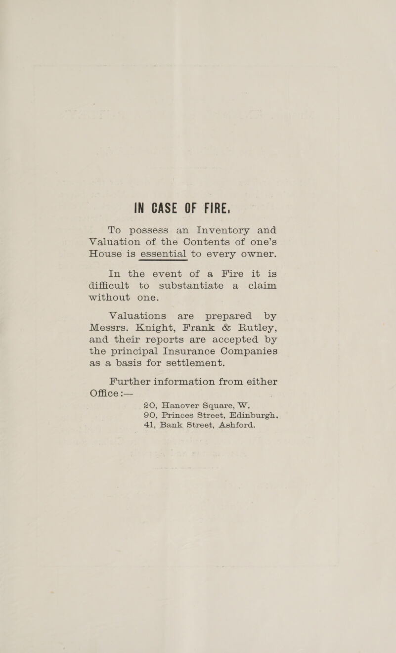 IN CASE OF FIRE. To possess an Inventory and Valuation of the Contents of one’s House is essential to every owner. In the event of a Fire it is difficult to substantiate a claim without one. Valuations are prepared by Messrs. Knight, Frank &amp; Rutley, and their reports are accepted by the principal Insurance Companies as a basis for settlement. Further information from either Office :— 20, Hanover Square, W. 90, Princes Street, Edinburgh, 41, Bank Street, Ashford.