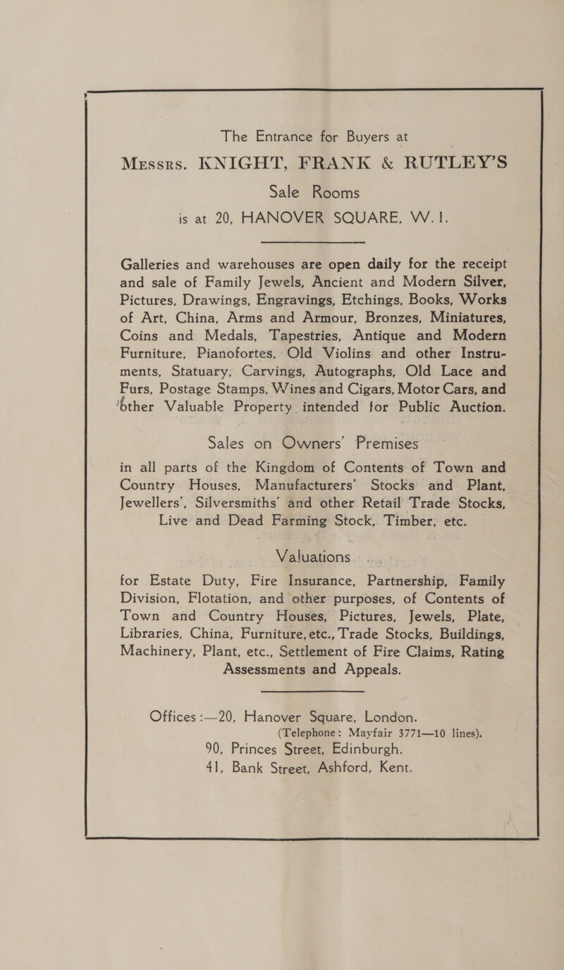  The Entrance for Buyers at | | Messrs. KNIGHT, FRANK &amp; RUTLEY’S Sale Rooms is at 20, HANOVER SQUARE, W.1. Galleries and warehouses are open daily for the receipt and sale of Family Jewels, Ancient and Modern Silver, Pictures, Drawings, Engravings, Etchings, Books, Works of Art, China, Arms and Armour, Bronzes, Miniatures, Coins and Medals, Tapestries, Antique and Modern Furniture, Pianofortes, Old Violins and other Instru- ments, Statuary, Carvings, Autographs, Old Lace and Purs, Postage Stamps, Wines and Cigars, Motor Cars, and ‘ther Valuable Property intended for Public Auction. Sales on Owners’ Premises in all parts of the Kingdom of Contents of Town and Country Houses, Manufacturers’ Stocks and Plant, Jewellers’, Silversmiths’ and other Retail Trade Stocks, Live and Dead Farming Stock,. Timber, etc. | Valuations. ..., for Estate Duty, Fire Insurance, Partnership, Family Division, Flotation, and other purposes, of Contents of Town and Country Houses, Pictures, Jewels, Plate, Libraries, China, Furniture, etc., Trade Stocks, Buildings, Machinery, Plant, etc., Settlement of Fire Claims, Rating Assessments and Appeals. Offices :—20, Hanover Square, London. (Telephone: Mayfair 3771—10 lines). 90, Princes Street, Edinburgh. 41, Bank Street, Ashford, Kent. 