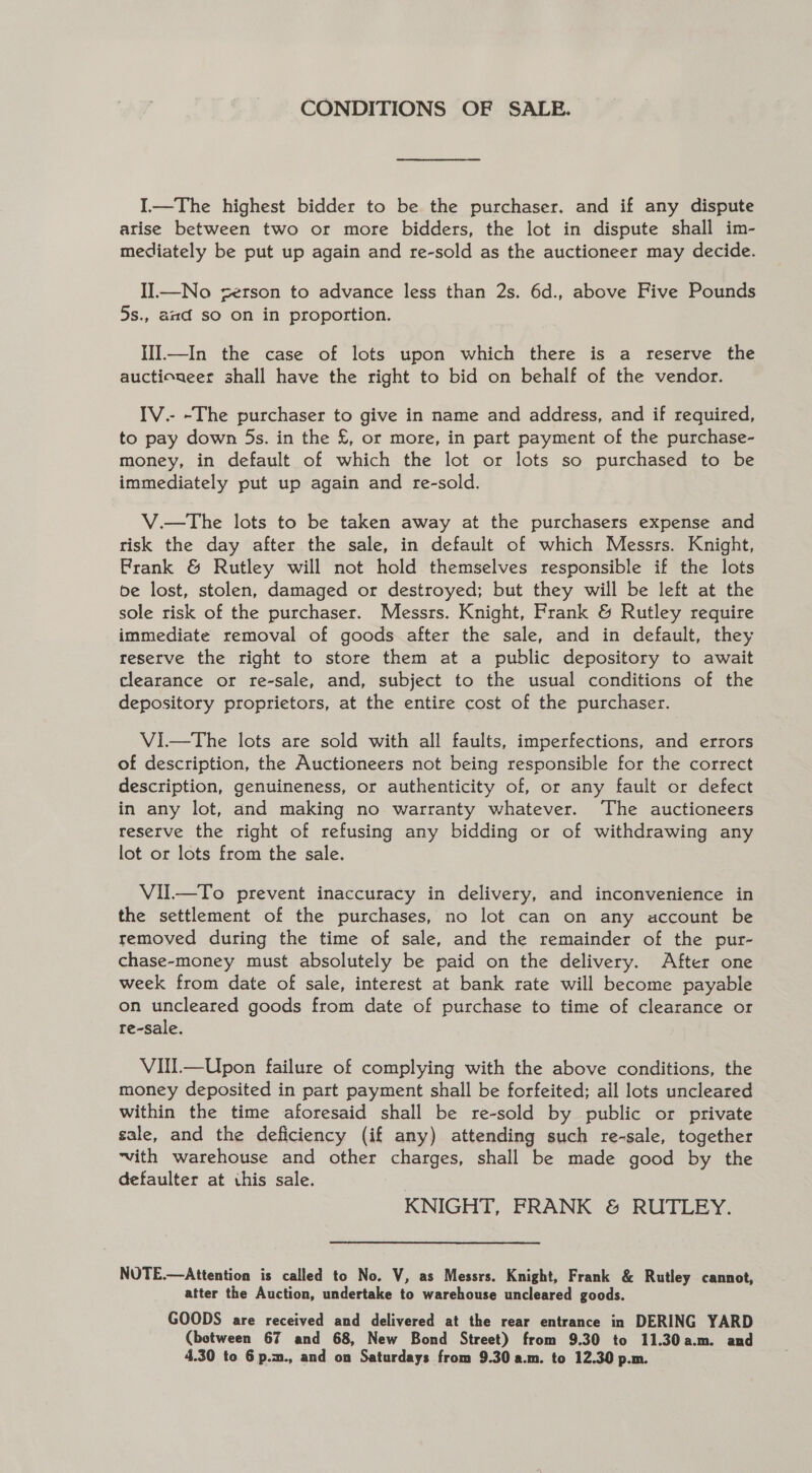 CONDITIONS OF SALE. I—The highest bidder to be the purchaser. and if any dispute arise between two or more bidders, the lot in dispute shall im- mediately be put up again and re-sold as the auctioneer may decide. II—No serson to advance less than 2s. 6d., above Five Pounds 5s., aad so on in proportion. HI.—In the case of lots upon which there is a reserve the auctioneer shall have the right to bid on behalf of the vendor. IV.- -The purchaser to give in name and address, and if required, to pay down 5s. in the £, or more, in part payment of the purchase- money, in default of which the lot or lots so purchased to be immediately put up again and re-sold. V.—The lots to be taken away at the purchasers expense and tisk the day after the sale, in default of which Messrs. Knight, Frank &amp; Rutley will not hold themselves responsible if the lots be lost, stolen, damaged or destroyed; but they will be left at the sole risk of the purchaser. Messrs. Knight, Frank &amp; Rutley require immediate removal of goods after the sale, and in default, they reserve the right to store them at a public depository to await clearance or re-sale, and, subject to the usual conditions of the depository proprietors, at the entire cost of the purchaser. ViI—tThe lots are sold with all faults, imperfections, and errors of description, the Auctioneers not being responsible for the correct description, genuineness, or authenticity of, or any fault or defect in any lot, and making no warranty whatever. The auctioneers reserve the right of refusing any bidding or of withdrawing any lot or lots from the sale. VIUl.—To prevent inaccuracy in delivery, and inconvenience in the settlement of the purchases, no lot can on any account be removed during the time of sale, and the remainder of the pur- chase-money must absolutely be paid on the delivery. After one week from date of sale, interest at bank rate will become payable on uncleared goods from date of purchase to time of clearance or re-sale. Vill—Upon failure of complying with the above conditions, the money deposited in part payment shall be forfeited; all lots uncleared within the time aforesaid shall be re-sold by public or private sale, and the deficiency (if any) attending such re-sale, together ~vith warehouse and other charges, shall be made good by the defaulter at this sale. KNIGHT, FRANK &amp; RUTLEY. NUTE.—Attention is called to No. V, as Messrs. Knight, Frank &amp; Rutley cannot, atter the Auction, undertake to warehouse uncleared goods. GOODS are received and delivered at the rear entrance in DERING YARD (between 67 and 68, New Bond Street) from 9.30 to 11.30a.m. and 4.30 to 6 p.m., and on Saturdays from 9.30 a.m. to 12.30 p.m.