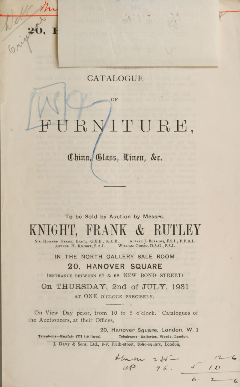    a a oe Soa CATALOGUE | 4 ui ogi F if bt Ba: ¥ LeURNITURE. China, Glass, Linen, Xe. To be Sold by Auction by Messrs. KNIGHT, FRANK &amp; RUTLEY Sir Howarp Frank, Baxt., G.B.E., K.C.B., AcFrep J. Burrows, F.S.I., P.P.A,I. Artuur H. Knieurt, F,A.I. Wiuam Gisson. D,S.O., F.S.I. IN THE NORTH GALLERY SALE ROOM 20, HANOVER SQUARE (ENTRANCE BETWEEN 67 &amp; 68, NEW BOND STREET) On THURSDAY, 2nd of JULY, 1931 AT ONE O'CLOCK PRECISELY.  On View Day prior, from 10 to 5 o'clock. Catalogues of ihe Auctioneers, at their Offices, 20, Hanover Square, London, W. 1 Telephone—Mayfair 3771 (10 lines). Telegrams—Galleries, Wesdo, London. J. Davy &amp; Sons, Ltd., 8-9, Frith-street, Soho-square, London, a ae ae % js pee m (L—G. it? a6. _