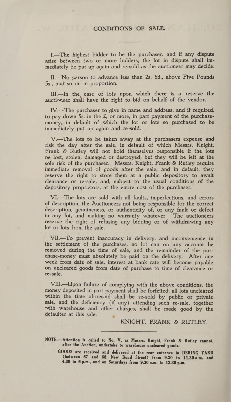 CONDITIONS OF SALE. I—The highest bidder to be the purchaser, and if any dispute arise between two or more bidders, the lot in dispute shall im- mediately be put up again and re-sold as the auctioneer may decide. IIl.—No zerson to advance less than 2s. 6d., above Five Pounds 5s., aad so on in proportion. Ill.—In the, case of lots upon which there is a reserve the auctioneer shall have the right to bid on behalf of the vendor. IV.- -The purchaser to give in name and address, and if required, to pay down 5s. in the £, or more, in part payment of the purchase- money, in default of which the lot or lots so purchased to be immediately put up again and re-sold. V.—The lots to be taken away at the purchasers expense and risk the day after the sale, in default of which Messrs. Knight, Prank &amp; Rutley will not hold themselves responsible if the lots be lost, stolen, damaged or destroyed; but they will be left at the sole risk of the purchaser. Messrs. Knight, Frank &amp; Rutley require immediate removal of goods after the sale, and in default, they reserve the right to store them at a public depository to await clearance or re-sale, and, subject to the usual conditions of the depository proprietors, at the entire cost of the purchaser. VI—tThe lots are sold with all faults, imperfections, and errors of description, the Auctioneers not being responsible for the correct description, genuineness, or authenticity of, or any fault or defect in any lot, and making no warranty whatever. The auctioneers reserve the right of refusing any bidding or of withdrawing any lot or lots from the sale. VII—To prevent inaccuracy in delivery, and inconvenience in the settlement of the purchases, no lot can on any account be removed during the time of sale, and the remainder of the pur- chase~money must absolutely be paid on the delivery. After one week from date of sale, interest at bank rate will become payable on Pt eae goods from date of purchase to time of clearance or re-sale. VII-—Upon failure of complying with the above conditions, the money deposited in part payment shall be forfeited; all lots uncleared within the time aforesaid shall be re-sold by public or private sale, and the deficiency (if any) attending such re-sale, together ‘vith warehouse and other charges, shall be made good by the defaulter at this sale. e KNIGHT, FRANK &amp; RUTLEY. NOTE.—Attention is called to No. V, as Messrs. Knight, Frank &amp; Rutley cannot, after the Auction, undertake to warehouse uncleared goods. GOODS are received and delivered at the rear entrance in DERING YARD (between 67 and 68, New Bond Street) from 9.30 to 11.30a.m. and 4.30 to 6 p.m., and on Saturdays from 9.30 a.m. to 12.30 p.m.