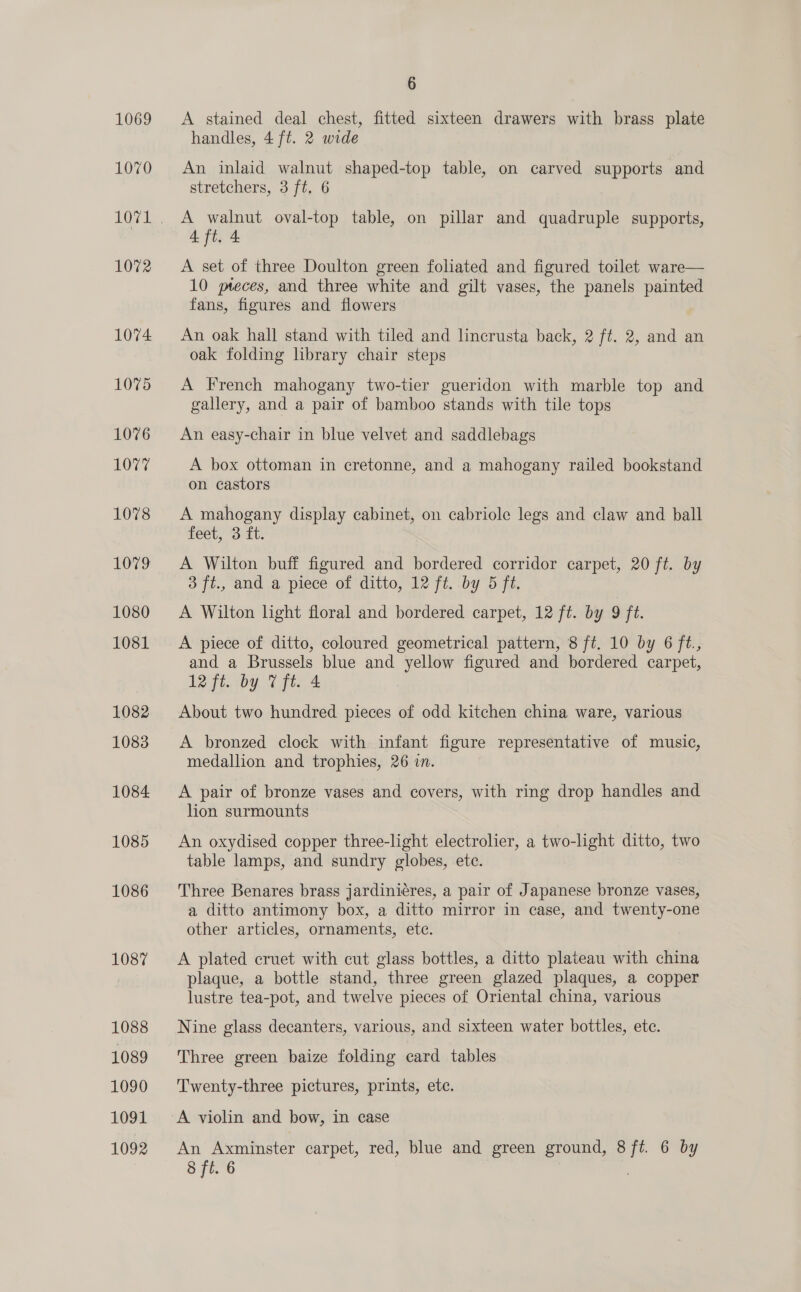 1069 1070 1072 1074 1075 1076 LOvy 1078 1079 1080 1081 1082 1083 1084 1085 1086 1087 1088 1089 1090 1091 1092 6 A stained deal chest, fitted sixteen drawers with brass plate handles, 4 ft. 2 wide An inlaid walnut shaped-top table, on carved supports and stretchers, 3 ft, 6 A walnut oval-top table, on pillar and quadruple supports, 4 ft. 4 A set of three Doulton green foliated and figured toilet ware— 10 pteces, and three white and gilt vases, the panels painted fans, figures and flowers An oak hall stand with tiled and lincrusta back, 2 ft. 2, and an oak folding lbrary chair steps A French mahogany two-tier gueridon with marble top and gallery, and a pair of bamboo stands with tile tops An easy-chair in blue velvet and saddlebags A box ottoman in cretonne, and a mahogany railed bookstand on castors A mahogany display cabinet, on cabriole legs and claw and ball feet, 3 ft. A Wilton buff figured and bordered corridor carpet, 20 ft. by 3 ft., and a piece of ditto, 12 ft. by 5 ft. A Wilton light floral and bordered carpet, 12 ft. by 9 jt. A piece of ditto, coloured geometrical pattern, 8 ft. 10 by 6 ft., and a Brussels blue and yellow figured and bordered carpet, 12 ft. by Vft. 4 About two hundred pieces of odd kitchen china ware, various A bronzed clock with infant figure representative of music, medallion and trophies, 26 in. A pair of bronze vases and covers, with ring drop handles and lion surmounts An oxydised copper three-light electrolier, a two-light ditto, two table lamps, and sundry globes, ete. Three Benares brass jardinieres, a pair of Japanese bronze vases, a ditto antimony box, a ditto mirror in case, and twenty-one other articles, ornaments, ete. A plated cruet with cut glass bottles, a ditto plateau with china plaque, a bottle stand, three green glazed plaques, a copper lustre tea-pot, and twelve pieces of Oriental china, various Nine glass decanters, various, and sixteen water bottles, ete. Three green baize folding card tables Twenty-three pictures, prints, etc. A violin and bow, in case An Axminster carpet, red, blue and green ground, 8 ft. 6 by