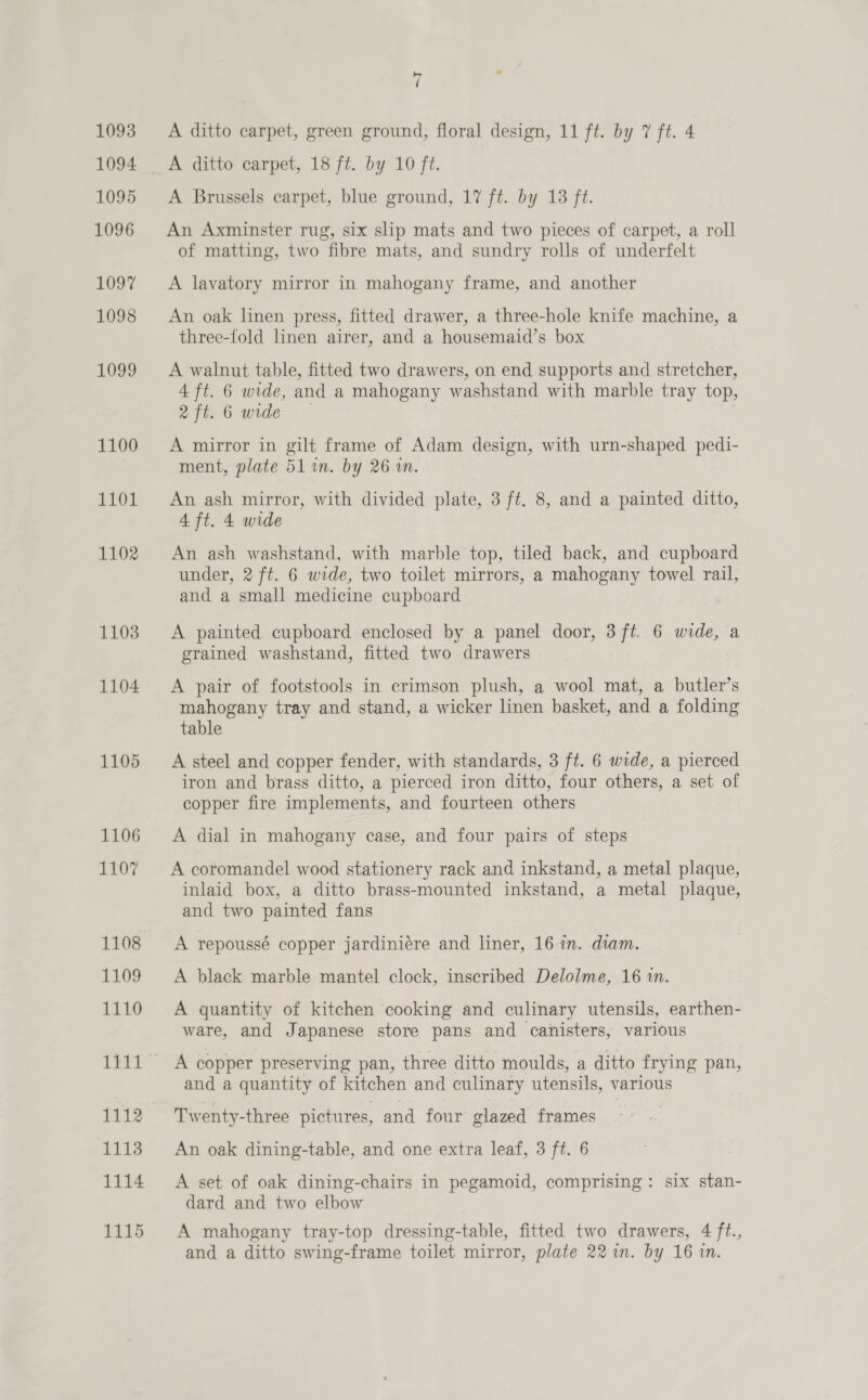 1093 1094 1095 1096 1097 1098 1099 1100 1101 1102 1103 1104 1105 1106 1107 1108 1109 1110 1112 1113 1114 1115 A ditto carpet, green ground, floral design, 11 ft. by 7 ft. 4 A ditto carpet, 18 ft. by 10 ft. A Brussels carpet, blue ground, 17 ft. by 13 ft. An Axminster rug, six slip mats and two pieces of carpet, a roll of matting, two fibre mats, and sundry rolls of underfelt A lavatory mirror in mahogany frame, and another An oak linen press, fitted drawer, a three-hole knife machine, a three-fold linen airer, and a housemaid’s box A walnut table, fitted two drawers, on end supports and stretcher, 4 ft. 6 wide, and a mahogany washstand with marble tray top, 2 ft. 6 wide | A mirror in gilt frame of Adam design, with urn-shaped pedi- ment, plate 51 in. by 26 in. An ash mirror, with divided plate, 3 ft. 8, and a painted ditto, 4 ft. 4 wide An ash washstand, with marble top, tiled back, and cupboard under, 2 ft. 6 wide, two toilet mirrors, a mahogany towel rail, and a small medicine cupboard A painted cupboard enclosed by a panel door, 3 ft. 6 wide, a grained washstand, fitted two drawers A pair of footstools in crimson plush, a wool mat, a butler’s mahogany tray and stand, a wicker linen basket, and a folding table A steel and copper fender, with standards, 3 ft. 6 wide, a pierced iron and brass ditto, a pierced iron ditto, four others, a set of copper fire implements, and fourteen others A dial in mahogany case, and four pairs of steps A coromandel wood stationery rack and inkstand, a metal plaque, inlaid box, a ditto brass-mounted inkstand, a metal plaque, and two painted fans A repoussé copper jardiniére and liner, 16 in. diam. A black marble mantel clock, inscribed Delolme, 16 in. A quantity of kitchen cooking and culinary utensils, earthen- ware, and Japanese store pans and canisters, various A copper preserving pan, three ditto moulds, a ditto frying pan, and a quantity of kitchen and culinary utensils, various Twenty-three pictures, and four glazed frames An oak dining-table, and one extra leaf, 3 ft. 6 A set of oak dining-chairs in pegamoid, comprising: six stan- dard and two elbow A mahogany tray-top dressing-table, fitted two drawers, 4 ft., and a ditto swing-frame toilet mirror, plate 22%n. by 16 in.