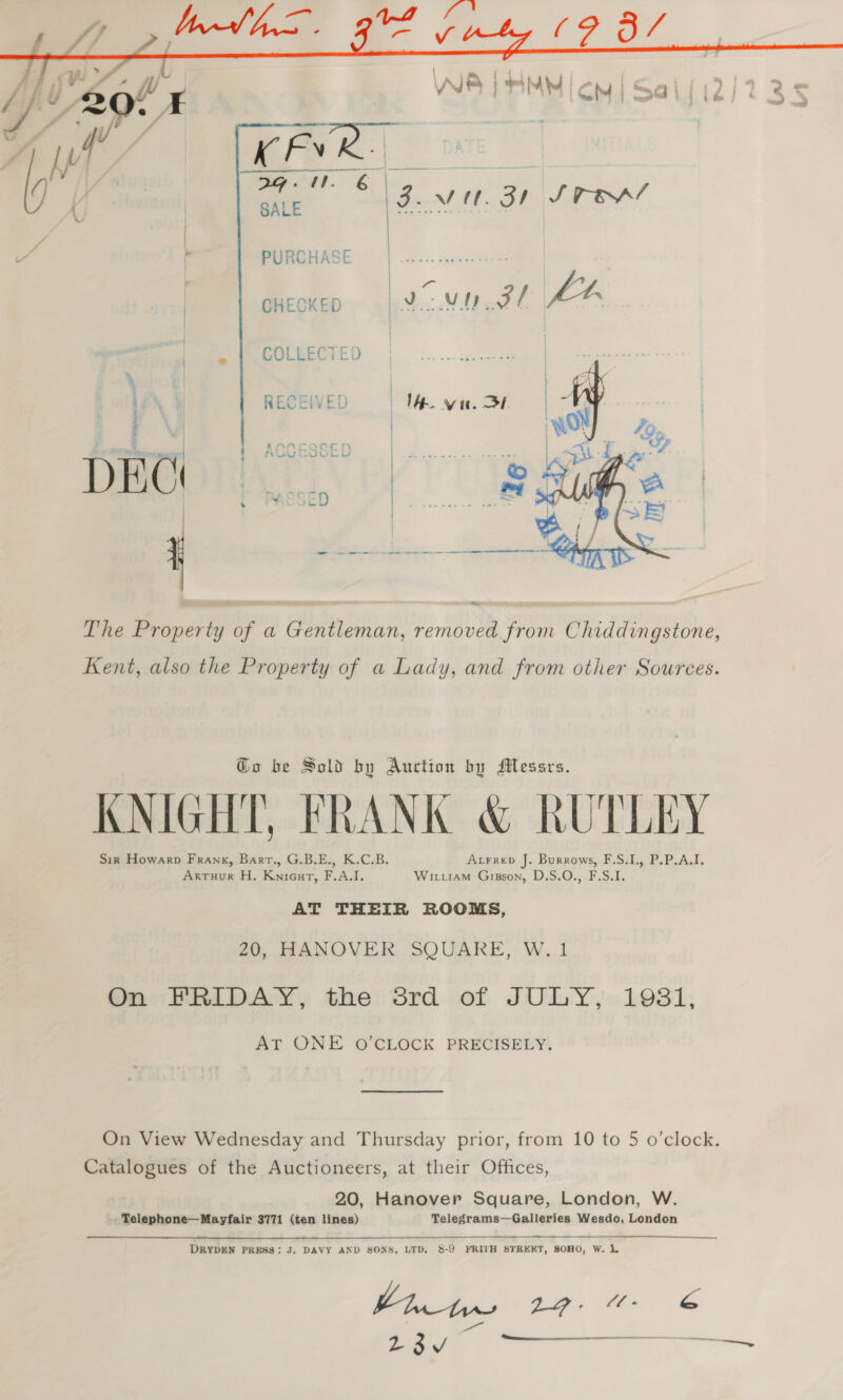  } ROWGHABE | x... pester ! é ‘ cHeoxeo | Vc VU pare |, | COLLECTED  | he RECEIVED A van. SL ae, 4 - &amp; 416  ee oie - em ee er ee ee re The Property of a Gentleman, removed from Chiddingstone, Kent, also the Property of a Lady, and from other Sources. @o be Sold by Auction by Messrs. KNIGHT, FRANK &amp; RUTLEY Sir Howarp Frank, Bart., G.B.E., K.C.B. Axrrep J. Burrows, F.S.I., P.P.A.I. ArTHuR H. Knieut, F.A.I. Wiriiam Gisson, D.S.O., F.S.I. AT THEIR ROOMS, 20, HANOVER SQUARE, W.1 On PRIDAY, the: Srd of JULY, 1931, AT ONE O'CLOCK PRECISELY. On View Wednesday and Thursday prior, from 10 to 5 o’clock. Catalogues of the Auctioneers, at their Offices, 20, Hanover Square, London, W. -. Telephone—Mayfair 3771 (ten lines) Telegrams—Galleries Wesdo, London DRYDEN PRESS: J. DAVY AND SONS, LTD, 8-9 FRITH STREKT, SOHO, W. L | LG. @- be &gt; 23v ae ae 