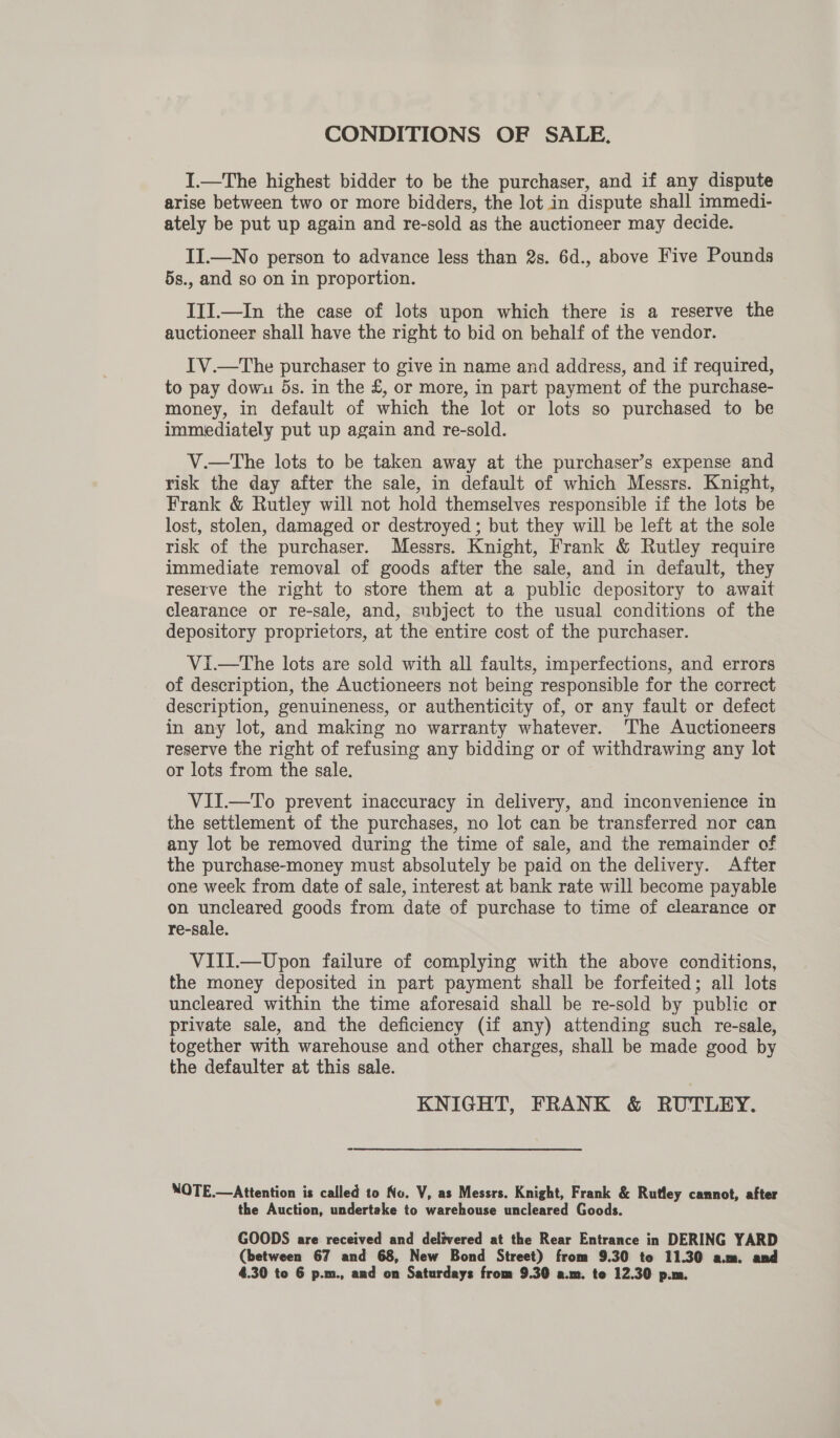 CONDITIONS OF SALE. I.—The highest bidder to be the purchaser, and if any dispute arise between two or more bidders, the lot in dispute shall immedi- ately be put up again and re-sold as the auctioneer may decide. II.—No person to advance less than 2s. 6d., above Five Pounds 5s., and so on in proportion. III.—In the case of lots upon which there is a reserve the auctioneer shall have the right to bid on behalf of the vendor. IV.—The purchaser to give in name and address, and if required, to pay dowu 5s. in the £, or more, in part payment of the purchase- money, in default of which the lot or lots so purchased to be immediately put up again and re-sold. V.—The lots to be taken away at the purchaser’s expense and risk the day after the sale, in default of which Messrs. Knight, Frank &amp; Rutley will not hold themselves responsible if the lots be lost, stolen, damaged or destroyed; but they will be left at the sole risk of the purchaser. Messrs. Knight, Frank &amp; Rutley require immediate removal of goods after the sale, and in default, they reserve the right to store them at a public depository to await clearance or re-sale, and, subject to the usual conditions of the depository proprietors, at the entire cost of the purchaser. Vi.—tThe lots are sold with all faults, imperfections, and errors of description, the Auctioneers not being responsible for the correct description, genuineness, or authenticity of, or any fault or defect in any lot, and making no warranty whatever. ‘The Auctioneers reserve the right of refusing any bidding or of withdrawing any lot or lots from the sale. VII.—To prevent inaccuracy in delivery, and inconvenience in the settlement of the purchases, no lot can be transferred nor can any lot be removed during the time of sale, and the remainder of the purchase-money must absolutely be paid on the delivery. After one week from date of sale, interest at bank rate will become payable on uncleared goods from date of purchase to time of clearance or re-sale. VIII.—Upon failure of complying with the above conditions, the money deposited in part payment shall be forfeited; all lots uncleared within the time aforesaid shall be re-sold by public or private sale, and the deficiency (if any) attending such re-sale, together with warehouse and other charges, shall be made good by the defaulter at this sale. KNIGHT, FRANK &amp; RUTLEY. NOTE.—Attention is called to No. V, as Messrs. Knight, Frank &amp; Rutley cannot, after the Auction, undertake to warehouse uncleared Goods. GOODS are received and delivered at the Rear Entrance in DERING YARD (between 67 and 68, New Bond Street) from 9.30 to 11.30 a.m. and
