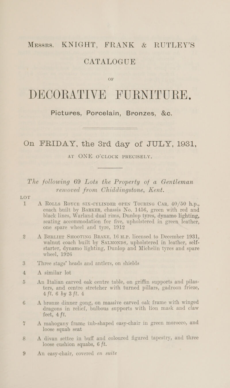 Messrs. KNIGHT, FRANK &amp; RUTLEY’S CATALOGUE OF DECORATIVE FURNITURE, Pictures, Porcelain, Bronzes, &amp;c.   oo PalLuAyY, the srd day o: JULY, 198i, AT -ON E...0’ CLOCK PRECISELY; The following 69 Lots the Property of a Gentleman removed from Chiddingstone, Kent. - LOT 1 A Roxtus Royce SIxX-CYLINDER OPEN TourIne Car, 40/50 h.p., coach built by Barker, chassis No. 1456, green with red and black lines, Warland dual rims, Dunlop tyres, dynamo lighting, seating accommodation for five, upholstered in green leather, one spare wheel and tyre, 1912 A BERLIET SHOOTING BRAKE, 16 H.P. Licensed to December 1931, walnut coach built by SatMonps, upholstered in leather, self- starter, dynamo lighting, Dunlop and Michelin tyres and spare wheel, 1926 Three stags’ heads and antlers, on shields A similar lot An Italian carved oak centre table, on griffin supports and pilas- ters, and centre stretcher with turned pillars, gadroon frieze, 4 ft. 6 by 3 ft. 4 A bronze dinner gong, on massive carved oak frame with winged dragons in relief, bulbous supports with lion mask and claw feet, 4 ft. A mahogany frame tub-shaped easy-chair in green morocco, and loose squab seat A divan settee in buff and coloured figured tapestry, and three loose cushion squabs, 6 ft. An easy-chair, covered en suite