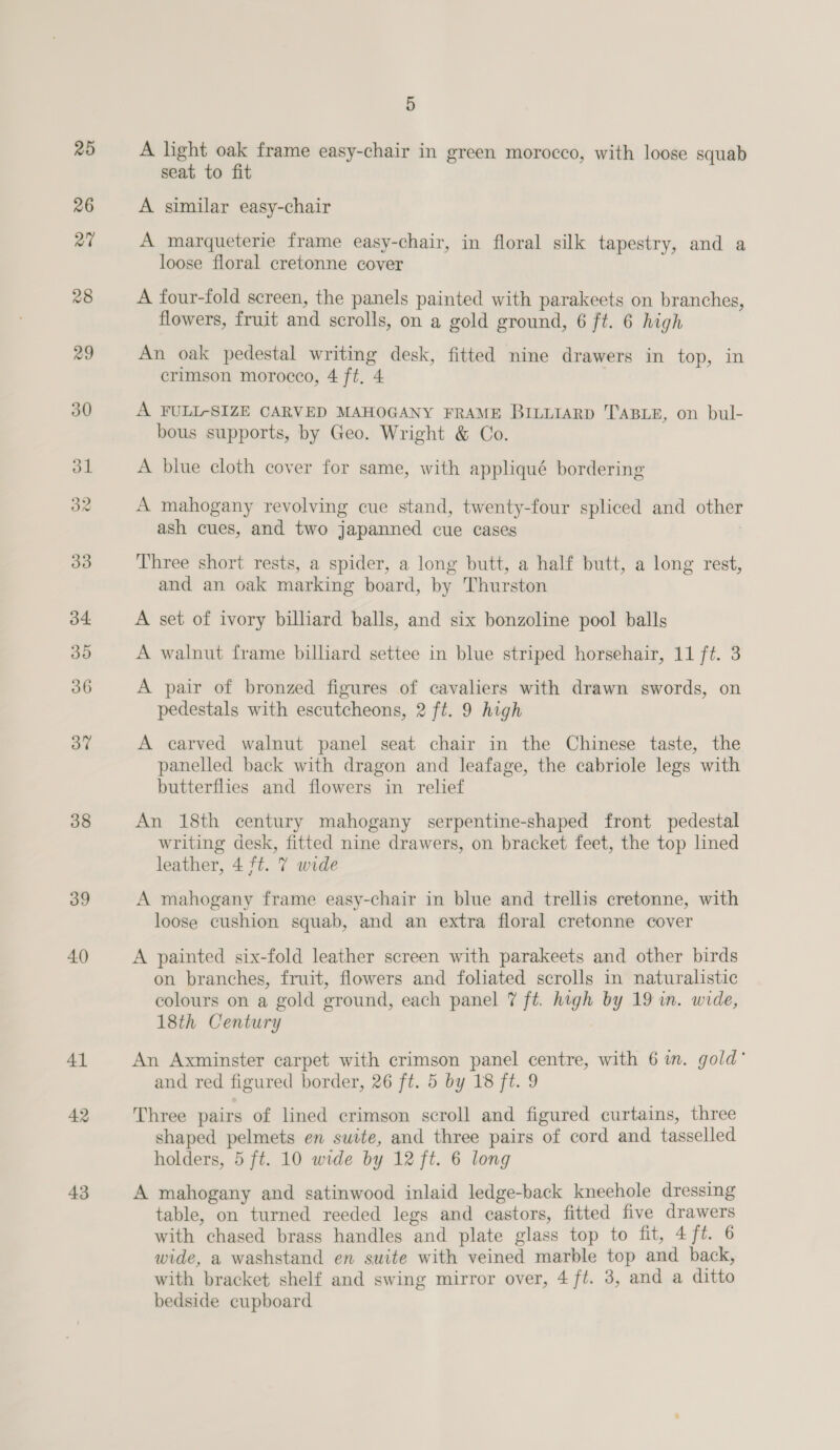 38 39 40 41 42 43 5 A light oak frame easy-chair in green morocco, with loose squab seat to fit A similar easy-chair A marqueterie frame easy-chair, in floral silk tapestry, and a loose floral cretonne cover A four-fold screen, the panels painted with parakeets on branches, flowers, fruit and scrolls, on a gold ground, 6 ft. 6 high An oak pedestal writing desk, fitted nine drawers in top, in crimson morocco, 4 ft. 4 A FULL-SIZE CARVED MAHOGANY FRAME BILLIARD TABLE, on bul- bous supports, by Geo. Wright &amp; Co. A blue cloth cover for same, with appliqué bordering A mahogany revolving cue stand, twenty-four spliced and other ash cues, and two japanned cue cases | Three short rests, a spider, a long butt, a half butt, a long rest, and an oak marking board, by Thurston A set of ivory billiard balls, and six bonzoline pool balls A walnut frame billiard settee in blue striped horsehair, 11 ft. 3 A pair of bronzed figures of cavaliers with drawn swords, on pedestals with escutcheons, 2 ft. 9 high panelled back with dragon and leafage, the cabriole legs with butterflies and flowers in relief An 18th century mahogany serpentine-shaped front pedestal writing desk, fitted nine drawers, on bracket feet, the top lined leather, 4 ft. 7 wide A mahogany frame easy-chair in blue and trellis cretonne, with loose cushion squab, and an extra floral cretonne cover A painted six-fold leather screen with parakeets and other birds on branches, fruit, flowers and foliated scrolls in naturalistic colours on a gold ground, each panel 7 ft. high by 19 in. wide, 18th Century } An Axminster carpet with crimson panel centre, with 6 in. gold’ and red figured border, 26 ft. 5 by 18 ft. 9 Three pairs of lined crimson scroll and figured curtains, three shaped pelmets en suite, and three pairs of cord and tasselled holders, 5 ft. 10 wide by 12 ft. 6 long A mahogany and satinwood inlaid ledge-back kneehole dressing table, on turned reeded legs and castors, fitted five drawers with chased brass handles and plate glass top to fit, 4 ft. 6 wide, a washstand en suite with veined marble top and back, with bracket shelf and swing mirror over, 4 ft. 3, and a ditto bedside cupboard