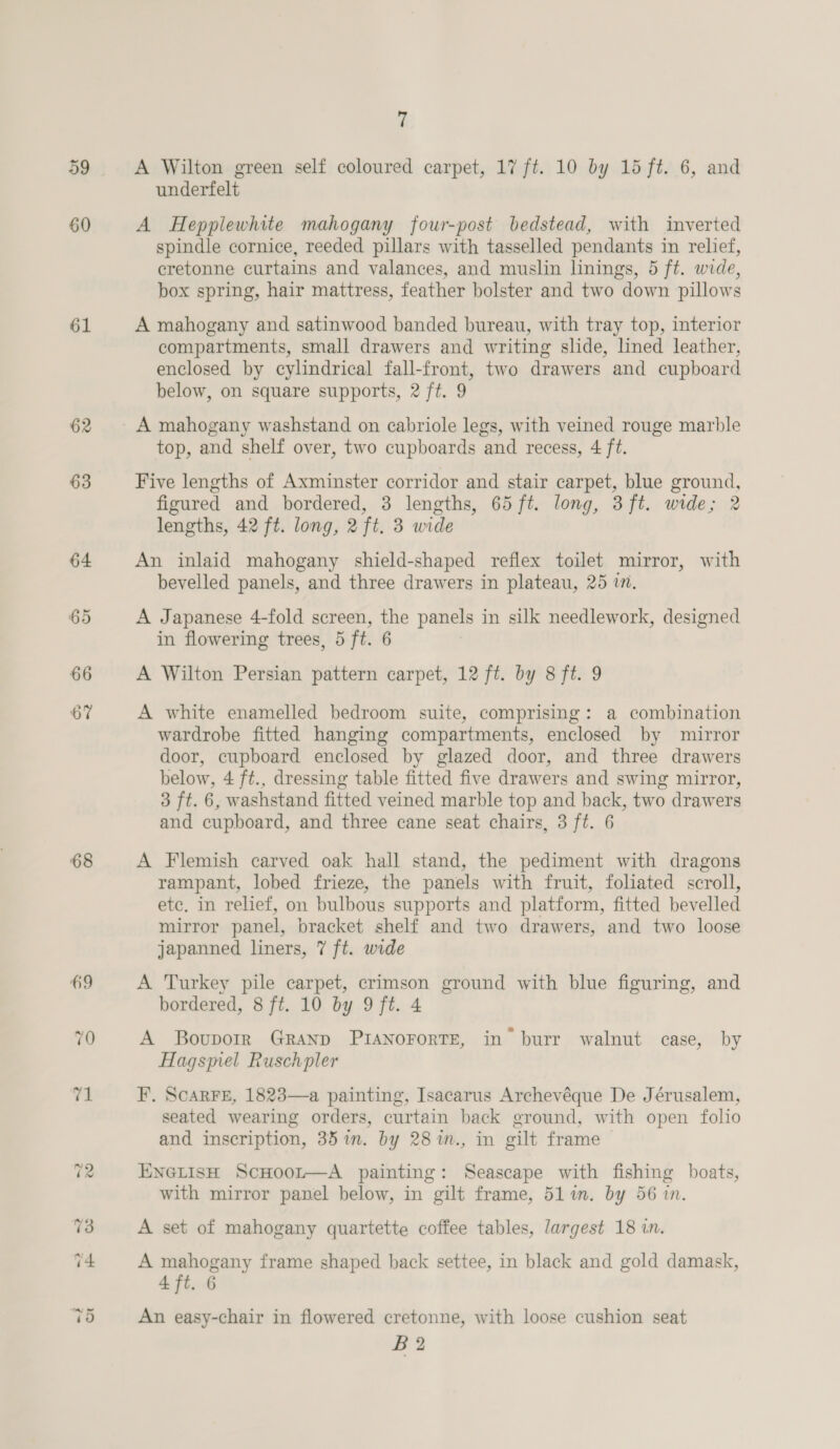 59 60 61 62 63 64 65 66 67 68 7 A Wilton green self coloured carpet, 17 ft. 10 by 15 ft. 6, and underfelt A Hepplewhite mahogany four-post bedstead, with inverted spindle cornice, reeded pillars with tasselled pendants in relief, cretonne curtains and valances, and muslin linings, 5 ft. wide, box spring, hair mattress, feather bolster and two down pillows A mahogany and satinwood banded bureau, with tray top, interior compartments, small drawers and writing slide, lined leather, enclosed by cylindrical fall-front, two drawers and cupboard below, on square supports, 2 ft. 9 A mahogany washstand on cabriole legs, with veined rouge marble top, and shelf over, two cupboards and recess, 4 ft. Five lengths of Axminster corridor and stair carpet, blue ground, figured and bordered, 3 lengths, 65 ft. long, 3ft. wide; 2 lengths, 42 ft. long, 2 ft. 3 wide An inlaid mahogany shield-shaped reflex toilet mirror, with bevelled panels, and three drawers in plateau, 25 in. A Japanese 4-fold screen, the panels in silk needlework, designed in flowering trees, 5 ft. 6 | A Wilton Persian pattern carpet, 12 ft. by 8 ft. 9 A white enamelled bedroom suite, comprising: a combination wardrobe fitted hanging compartments, enclosed by mirror door, cupboard enclosed by glazed door, and three drawers below, 4 ft., dressing table fitted five drawers and swing mirror, 3 ft. 6, washstand fitted veined marble top and back, two drawers and cupboard, and three cane seat chairs, 3 ft. 6 A Flemish carved oak hall stand, the pediment with dragons rampant, lobed frieze, the panels with fruit, foliated scroll, etc. in relief, on bulbous supports and platform, fitted bevelled mirror panel, bracket shelf and two drawers, and two loose japanned liners, 7 ft. wide A Turkey pile carpet, crimson ground with blue figuring, and bordered, 8 ft. 10 by 9 ft. 4 A Boupork GRAND PIANOFoRTE, in’ burr walnut case, by Hagsmel Ruschpler F. ScarFe, 1823—a painting, Isacarus Archevéque De Jérusalem, seated wearing orders, curtain back ground, with open folio and inscription, 35 im. by 28%n., in gilt frame ENGLISH ScHoot—A painting: Seascape with fishing boats, with mirror panel below, in gilt frame, 517m. by 56 in. A set of mahogany quartette coffee tables, largest 18 in. A mahogany frame shaped back settee, in black and gold damask, 4 ft. 6 An easy-chair in flowered cretonne, with loose cushion seat B2