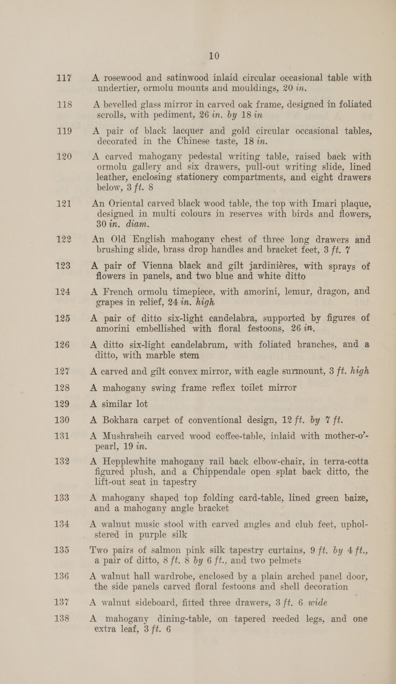 117 LES ag 120 TH 122 123 124 125 126 127 128 229 130 131 132 133 134 135 136 137 138 10 A rosewood and satinwood inlaid circular occasional table with undertier, ormolu mounts and mouldings, 20 im. A bevelled glass mirror in carved oak frame, designed in foliated scrolls, with pediment, 26 in. by 18 in A pair of black lacquer and gold circular occasional tables, decorated in the Chinese taste, 18 in. A carved mahogany pedestal writing table, raised back with ormolu gallery and six drawers, pull-out writing slide, lined leather, enclosing stationery compartments, and eight drawers below, 3 ft. 8 An Oriental carved black wood table, the top with Imari plaque, designed in multi colours in reserves with birds and flowers, 30 in. diam. An Old English mahogany chest of three long drawers and brushing slide, brass drop handles and bracket feet, 3 ft. 7 A pair of Vienna black and gilt jardiniéres, with sprays of flowers in panels, and two blue and white ditto A French ormolu timepiece, with amorini, lemur, dragon, and grapes in relief, 24 in. high A pair of ditto six-light candelabra, supported by figures of amorini embellished with floral festoons, 26 7m. A ditto six-light candelabrum, with foliated branches, and a ditto, with marble stem A carved and gilt convex mirror, with eagle surmount, 3 ft. hagh A mahogany swing frame reflex toilet mirror A similar lot A Bokhara carpet of conventional design, 12 ft. by 7 ft. A Mushrabeih carved wood coffee-table, inlaid with mother-o’- pearl, 19 in. A Hepplewhite mahogany rail back elbow-chair, in terra-cotta figured plush, and a Chippendale open splat back ditto, the lift-out seat in tapestry A mahogany shaped top folding card-table, lined green baize, and a mahogany angle bracket A walnut music stool with carved angles and club feet, uphol- stered in purple silk Two pairs of salmon pink silk tapestry curtains, 9 ft. by 4 ft., a pair of ditto, 8 ft. 8 by 6 ft., and two pelmets A walnut hall wardrobe, enclosed by a plain arched panel door, the side panels carved floral festoons and shell decoration A walnut sideboard, fitted three drawers, 3 ft. 6 wide A mahogany dining-table, on tapered reeded legs, and one