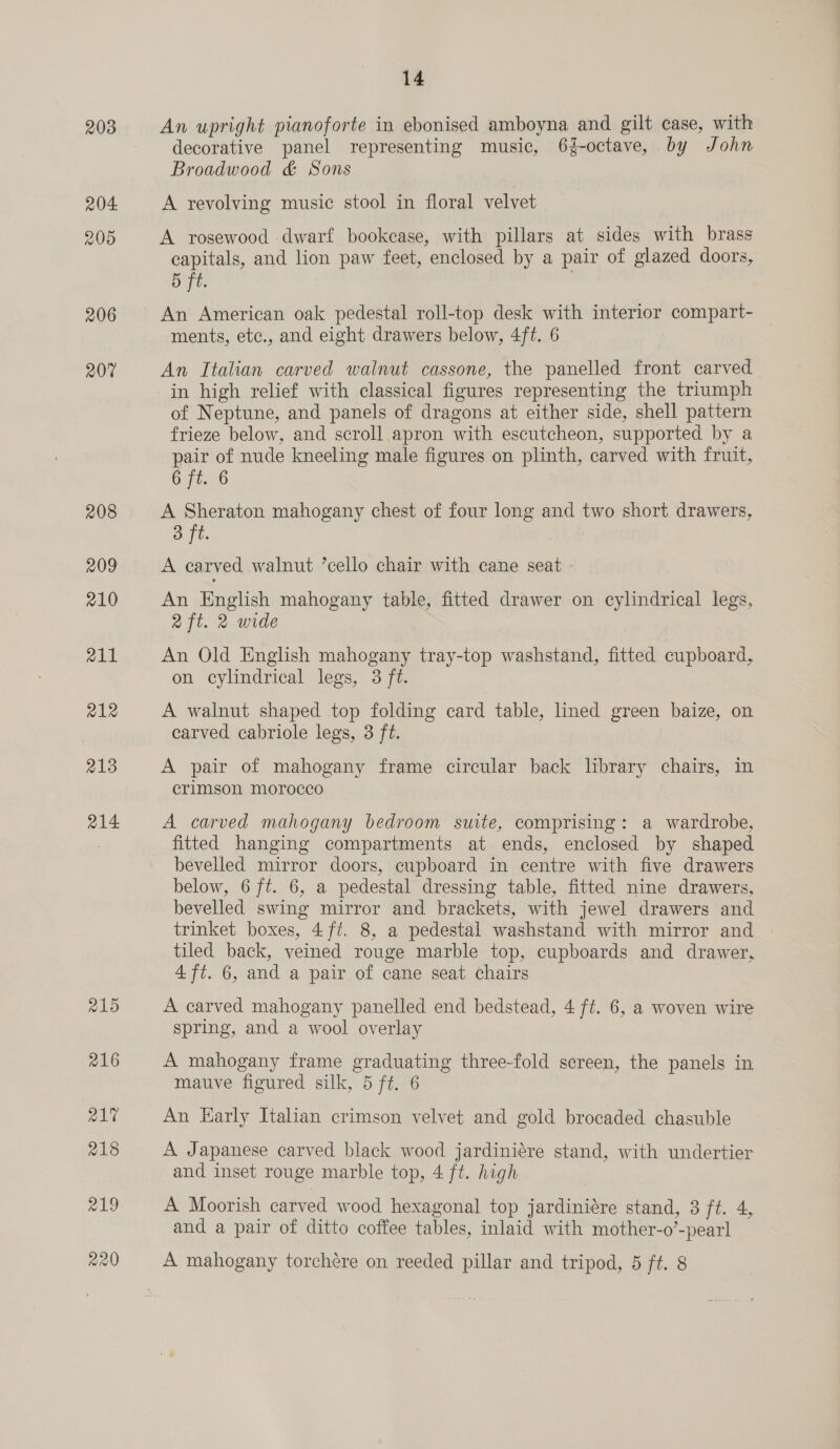 203 204 20D 206 R207 208 209 210 211 a12 213 214 215 216 R217 218 219 14 An upright pianoforte in ebonised amboyna and gilt case, with decorative panel representing music, 6{-octave, by John Broadwood &amp; Sons A revolving music stool in floral velvet A rosewood dwarf bookcase, with pillars at sides with brass capitals, and lion paw feet, enclosed by a pair of glazed doors, 5 ft. ) An American oak pedestal roll-top desk with interior compart- ments, etc., and eight drawers below, 4ft. 6 An Italian carved walnut cassone, the panelled front carved in high relief with classical figures representing the triumph of Neptune, and panels of dragons at either side, shell pattern frieze below, and scroll apron with escutcheon, supported by a pair of nude kneeling male figures on plinth, carved with fruit, 6 ft. 6 A Sheraton mahogany chest of four long and two short drawers, 3 ft. A earved walnut ’cello chair with cane seat - An English mahogany table, fitted drawer on cylindrical legs, aft. 2 wide An Old English mahogany tray-top washstand, fitted cupboard, on cylindrical legs, 3 ft. A walnut shaped top folding card table, lined green baize, on carved cabriole legs, 3 ft. A pair of mahogany frame circular back library chairs, in crimson morocco A carved mahogany bedroom suite, comprising: a wardrobe, fitted hanging compartments at ends, enclosed by shaped bevelled mirror doors, cupboard in centre with five drawers below, 6 ft. 6, a pedestal dressing table, fitted nine drawers, bevelled swing mirror and brackets, with jewel drawers and trinket boxes, 4 ft. 8, a pedestal washstand with mirror and tiled back, veined rouge marble top, cupboards and drawer, 4 ft. 6, and a pair of cane seat chairs A carved mahogany panelled end bedstead, 4 ft. 6, a woven wire spring, and a wool overlay A mahogany frame graduating three-fold screen, the panels in mauve figured silk, 5 ft. 6 An Early Italian crimson velvet and gold brocaded chasuble A Japanese carved black wood jardiniére stand, with undertier and inset rouge marble top, 4 ft. high A Moorish carved wood hexagonal top jardiniére stand, 3 ft. 4, and a pair of ditto coffee tables, inlaid with mother-o’-pearl