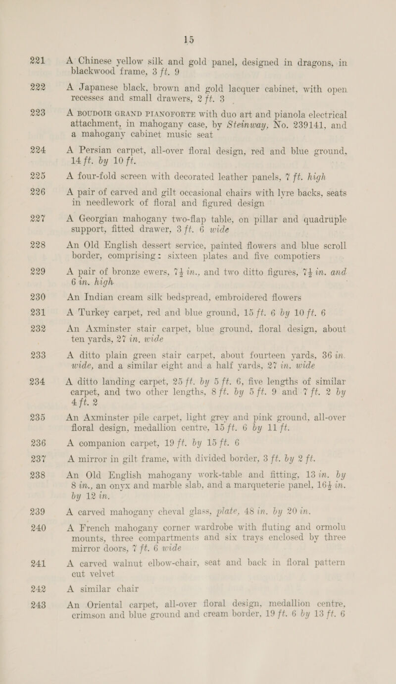 221 R22 229 Q24 220 226 220 228 229 230 231 Ro2 233 234 235 236 237 238 239 240 241 242 243 15 A Chinese yellow silk and gold panel, designed in dragons, in blackwood frame, 3 ft. 9 A Japanese black, brown and gold lacquer cabinet, with open recesses and small drawers, 2 ft. 3 A BOUDOIR GRAND PIANOFORTE with duo art and pianola electrical attachment, in mahogany case, by Steinway; No. 239141, and a mahogany cabinet music seat A Persian carpet, all-over floral design, red and blue ground, 14 ft. by 10 ft. A four-fold screen with decorated leather panels, 7 ft. high A pair of carved and gilt occasional chairs with lyre backs, seats in needlework of floral and figured design A Georgian mahogany two-flap table, on pillar and quadruple support, fitted drawer, 3 ft. 6 wide An Old English dessert service, painted flowers and blue scroll border, comprising: sixteen plates and five compotiers A pair of bronze ewers, 74 in., and two ditto figures, 7$ wm. and 6 in. high An Indian cream silk bedspread, embroidered flowers A Turkey carpet, red and blue ground, 15 ft. 6 by 10 ft. 6 An Axminster stair carpet, blue ground, floral design, about ten yards, 27 in. wide A ditto plain green stair carpet, about fourteen yards, 36 in. wide, and a similar eight and a half yards, 27 in. wide A ditto landing carpet, 25 ft. by 5 ft. 6, five lengths of similar carpet, and two other lengths, 8 ft. by 5ft. 9 and 7 ft. 2 by 4 ft. 2 An Axminster pile carpet, light grey and pink ground, all-over floral design, medallion centre, 15 ft. 6 by 11 ft. A companion carpet, 19 ft. by 15 ft. 6 A mirror in gilt frame, with divided border, 3 ft. by 2 ft. An Old English mahogany work-table and fitting, 13 in. by 8 im., an onyx and marble slab, and a marqueterie panel, 164 in. by 1210. A carved mahogany cheval glass, plate, 48 in. by 20 in. A French mahogany corner wardrobe with fluting and ormolu mounts, three compartments and six trays enclosed by three mirror doors, 7 ft. 6 wide A earved walnut elbow-chair, seat and back in floral pattern cut velvet A similar chair An Oriental carpet, all-over floral design, medallion centre,