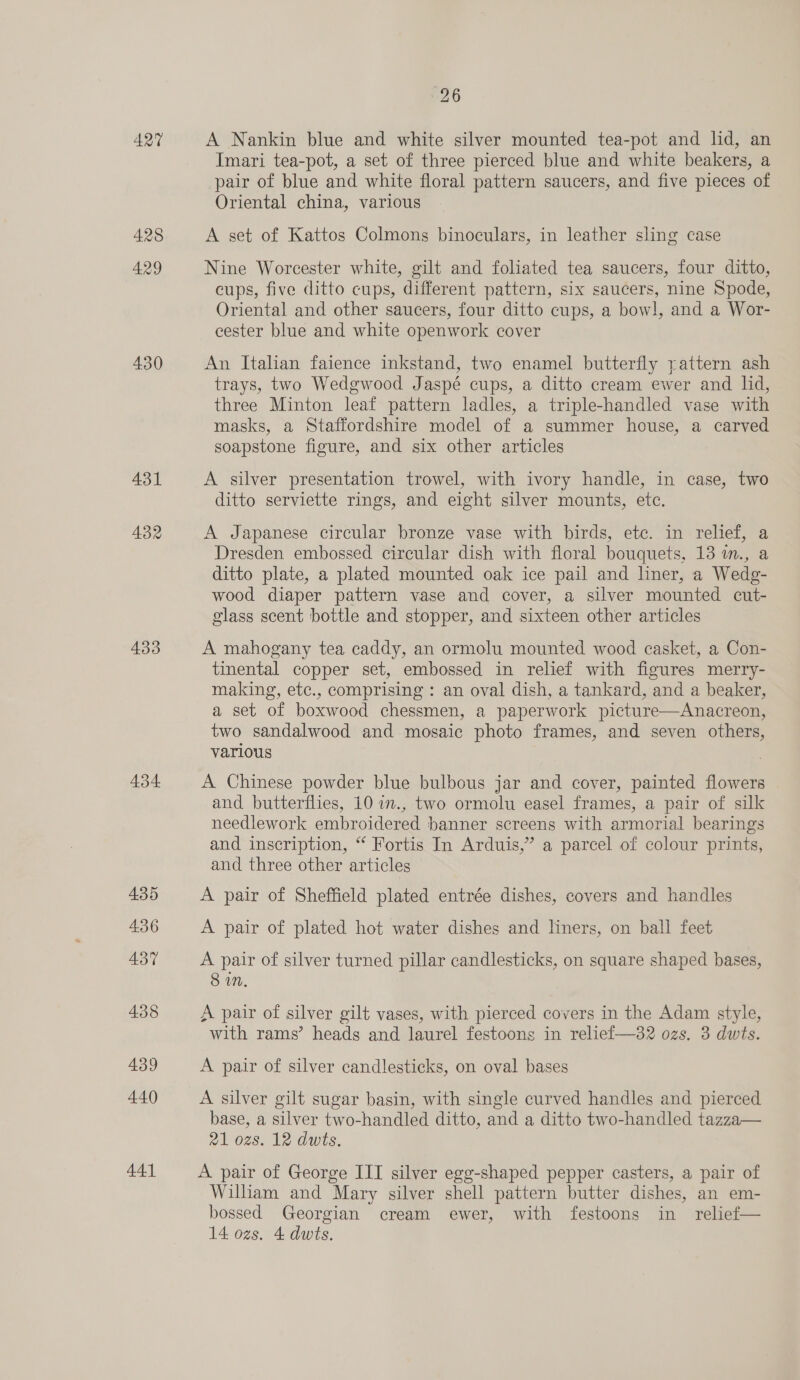 AQT 428 429 430 A431 434 435 436 437 438 439 440 441 26 A Nankin blue and white silver mounted tea-pot and lid, an Imari tea-pot, a set of three pierced blue and white beakers, a pair of blue and white floral pattern saucers, and five pieces of Oriental china, various A set of Kattos Colmons binoculars, in leather sling case Nine Worcester white, gilt and foliated tea saucers, four ditto, cups, five ditto cups, different pattern, six saucers, nine Spode, Oriental and other saucers, four ditto cups, a bowl, and a Wor- cester blue and white openwork cover An Italian faience inkstand, two enamel butterfly pattern ash trays, two Wedgwood Jaspé cups, a ditto cream ewer and lid, three Minton leaf pattern ladles, a triple-handled vase with masks, a Staffordshire model of a summer house, a carved soapstone figure, and six other articles A silver presentation trowel, with ivory handle, in case, two ditto serviette rings, and eight silver mounts, etc. A Japanese circular bronze vase with birds, etc. in relief, a Dresden embossed circular dish with floral bouquets, 13 in., a ditto plate, a plated mounted oak ice pail and liner, a Wedg- wood diaper pattern vase and cover, a silver mounted cut- glass scent bottle and stopper, and sixteen other articles A mahogany tea caddy, an ormolu mounted wood casket, a Con- tinental copper set, embossed in relief with figures merry- making, etc., comprising : an oval dish, a tankard, and a beaker, a set of boxwood chessmen, a paperwork picture—Anacreon, two sandalwood and mosaic photo frames, and seven others, various A Chinese powder blue bulbous jar and cover, painted flowers and butterflies, 10 in., two ormolu easel frames, a pair of silk needlework embroidered banner screens with armorial bearings and inscription, “ Fortis In Arduis,” a parcel of colour prints, and three other articles A pair of Sheffield plated entrée dishes, covers and handles A pair of plated hot water dishes and liners, on ball feet A pair of silver turned pillar candlesticks, on square shaped bases, 8 in. A pair of silver gilt vases, with pierced covers in the Adam style, with rams’ heads and laurel festoons in relief—32 ozs. 3 dwts. A pair of silver candlesticks, on oval bases A silver gilt sugar basin, with single curved handles and pierced base, a silver two-handled ditto, and a ditto two-handled tazza— al 028. 12 dwts. A pair of George III silver egg-shaped pepper casters, a pair of William and Mary silver shell pattern butter dishes, an em- bossed Georgian cream ewer, with festoons in relief—