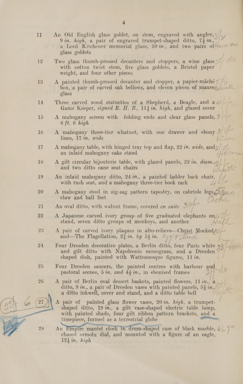 i  a An Old English glass goblet, on stem, engraved with angler, © 9in. high, a pair of engraved trumpet- -shaped ditto, 7} m., a Lord Kitchener memorial glass, 10 im., and two pairs of fy glass goblets 4 Two glass thumb-pressed decanters and stoppers, a wine glass ~~ with cotton twist stem, five glass goblets, a Bristol paper weight, and four other pieces A painted thumb-pressed decanter and stopper, a papier-maché 7 box, a pair of carved oak bellows, and eleven pieces of mauve, Bub elas Game Keeper, signed R. H. B., 1141. high, and glazed cover A mahogany screen with folding ends and clear glass panels, ? ~ / 6 ft. 6 high - A mahogany three-tier whatnot, with one drawer and ebony lines, 17 in. wide A mahogany table, with hinged tray top and flap, 22 in. wide, and/ ie an inlaid mahogany cake stand IH 1D. S } A gilt circular bijouterie table, with glazed panels, 22 in. diam. QL. L[- An inlaid mahogany ditto, 247., a painted ladder back chair, lf with rush seat, and a mahogany three-tier book rack FS fae &amp; A mahogany stool in zig-zag pattern tapestry, on cabriole wispy pp claw and ball feet I B fy Le An oval ditto, with walnut frame, covered en suite DY ef A Japanese carved ivory group of five graduated elephants onZ/< a) stand, seven ditto groups of monkeys, and another Atel f L A pair of carved ivory plaques in alto- rrebiariese Cyst Hockey and—The Flagellation, 22%. by 54 1. £4 UF Min ol Four Dresden decorative plates, a Berlin aittd, four Paris white 2h, and gilt ditto with Napoleonic monogram, and a Dresden ‘ shaped dish, painted with Watteauesque fioures, 11 in. Four Dresden saucers, the painted centres with harbour and pastoral scenes, 5 im. and 44%n., in ebonised frames ditto, 9 in., a pair of Dresden vases with painted panels, 54 10. a ditto inkwell, cover and stand, and a ditto table bell : shaped ditto, 19 7m., a gilt vase-shaped electric table lamp, with painted shade, four gilt ribbon pattern brackets, and a timepiece, formed as a terrestrial globe alll PR BORA eel chased ormolu dial, and mounted with a figure of an eagle, f “=