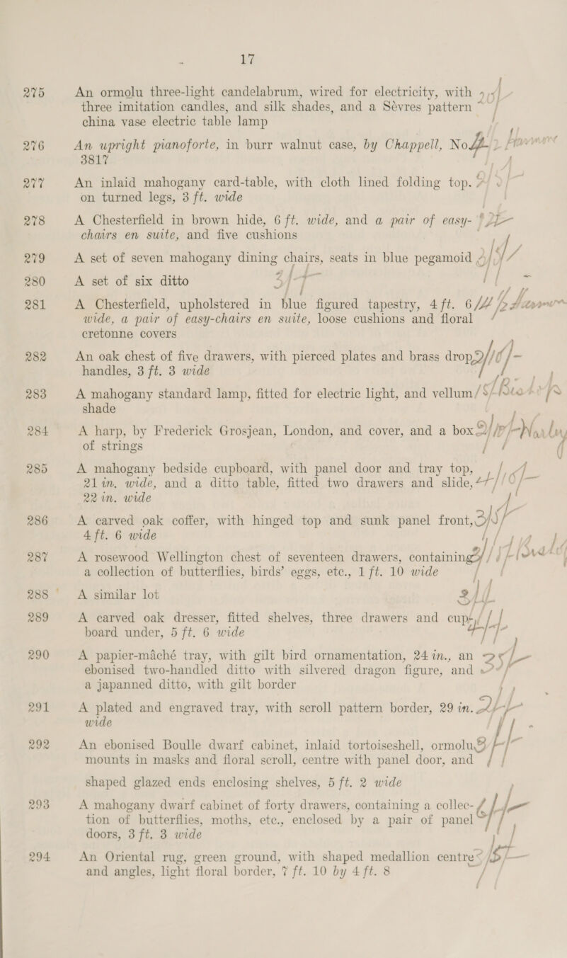 279 291 293 294 ; 17 j An ormolu three-light candelabrum, wired for electricity, with 4,¥+/ three imitation candles, and silk shades, and a Sevres pattern ~ china vase electric table lamp / . {/ - An upright pianoforte, in burr walnut case, by Chappell, Node) fe 3817 4. An inlaid mahogany card-table, with cloth lined folding top. ee on turned legs, 3 ft. wide A Chesterfield in brown hide, 6 ft. wide, and a pair of eas ef 1 2E- chairs en suite, and five eiiccots A set of seven mahogany dining chairs, seats in blue pegamoid , ) ia A set of six ditto Z {-4— : / ‘5 is wf } f A Chesterfield, upholstered in blue figured tapestry, 4 ft. 6 /tt |p h db aay wide, a pair of easy-chairs en suite, loose cushions and floral / cretonne covers An oak chest of five drawers, with pierced plates and brass al b handles, 3 ft. 3 wide A mahogany standard lamp, fitted for electric light, and vellum /$/ [Bus shade A harp, by Frederick Grosjean, Long and cover, and a box”) a IN ar g Wy of strings / / A mahogany bedside cupboard, with panel door and tray top, / of 21 in. wide, and a ditto table, fitted two drawers and slide, 47 &amp;S 22 in. wide f A earved oak coffer, with hinged top and sunk panel front Ff ; 4 ft. 6 wide A rosewood Wellington chest of seventeen drawers, contaning/If if I bral a collection of butterflies, birds’ eggs, etc., 1 ft. 10 wide A similar lot 2 }/ ‘if all i } A carved oak dresser, fitted shelves, three drawers and cup+,/ | board under, 5 ft. 6 wide aida A papier-maché tray, with gilt bird ornamentation, 24%n., an 25 ebonised two-handled ditto with silvered dragon figure, and »*, a japanned ditto, with gilt border 5/ A plated and engraved tray, with scroll pattern border, 29 in.. f- wide An ebonised Boulle dwarf cabinet, inlaid tortoiseshell, omolug / ih mounts in masks and floral scroll, centre with panel door, and [ j shaped glazed ends enclosing shelves, 5 ft. 2 wide A mahogany dwarf cabinet of forty drawers, containing a collec- re sie tion of butterflies, moths, etc., enclosed by a pair of panel If doors, 3 ft. 3 wide An Oriental rug, green ground, with shaped medallion centre « . gb