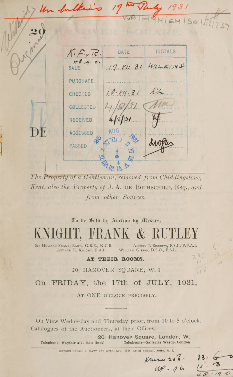 eer | ae    IN;ETALS AR A Nt eA OTE etre lm. a aie Sanaa   H8-/G. o- SALE BSCE |: HMM Ueah Ss..0:) cies. cHeoxes «| LP PUB. | Se... } a COLLEST ES 4/3 te a Mit Tia RECEIVED  = ee ee RR ee AER Pm A eee Rane = ARO SRC ES A a *  The Promrn of a Gentleman, removed from Chiddingstone, Kent, also the Property of J. A. DE RovTHscHILD, Esq., ard from other Sources, Go be Sold by Auction by Messrs, KNIGHT, FRANK &amp; RUTLEY Sig Howarp Frank, Barr., G.B.E., K.C.B. Atrrep J. Burrows, F.S.1., P.P.A.I. Artuour H. Knieuart, F.A.I. Witiiam Gipson, D.S.O., F.S.I. AT THEIR ROOMS, 20, HANOVER SQUARE, W. 1 ae rioay, the lyth or JULY, 193i, AT QNE O'CLOCK PRECISELY. On View Wednesday and Thursday prior, from 10 to 5 o'clock. Catalogues of the Auctioneers, at their Offices, 20, Hanover Square, London, W. Telephone— Mayfair 3771 (ten lines) oe Wesdo, London  “DRYDEN 1 PRESS; J. DAVY AND SONS, LTD, 26 FRITH STREET, SOHO, W, 1, Mew et @ 33- 6 WP. ge