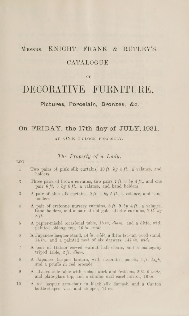 Messrs. KNIGHT, FRANK &amp; RUTLEY’S CATALOGUE OF DECORATIVE FURNITURE, Pictures, Porcelain, Bronzes, &amp;c.   On FRIDAY, the 17th day of JULY, 19831, AT ONE O'CLOCK PRECISELY. The Property of a Lady, LOT 1 Two pairs of pink silk curtains, 10 ft. by 5 ft., a valance, and holders 2 Three pairs of brown curtains, two pairs 7 ft. 6 by 4 ft., and one pair 6 ft. 6 by 8ft., a valance, and band holders 5. A pair of blue silk curtains, 9 ft. 4 by 5 ft., a valance, and band holders 4 A pair of cretonne nursery curtains, 8 ft. 9 by 4ft., a valance, band holders, and a pair of old gold silkette curtains, 7 ft. by 8 ft. 5 A papier-maché occasional table, 18 in. diam., and a ditto, with painted oblong top, 16 in. wide 6 A Japanese lacquer stand, 14 in. wide, a ditto tzu-tan wood: stand, 147in., and a painted nest of six drawers, 144 im. wide 7 A pair of Italian carved walnut hall chairs, and a mahogany tripod table, 2 ft. diam. 8 A Japanese lacquer lantern, with decorated panels, 4 ft. high, and a pouffé in red brocade 9 A silvered side-table with ribbon work and festoons, 2 ft. 6 wide, and plate-glass top, and a similar oyal easel mirror, 16 in. 10 A red lacquer arm-chair in black silk damask, and a Canton bottle-shaped vase and stopper, 14 in.