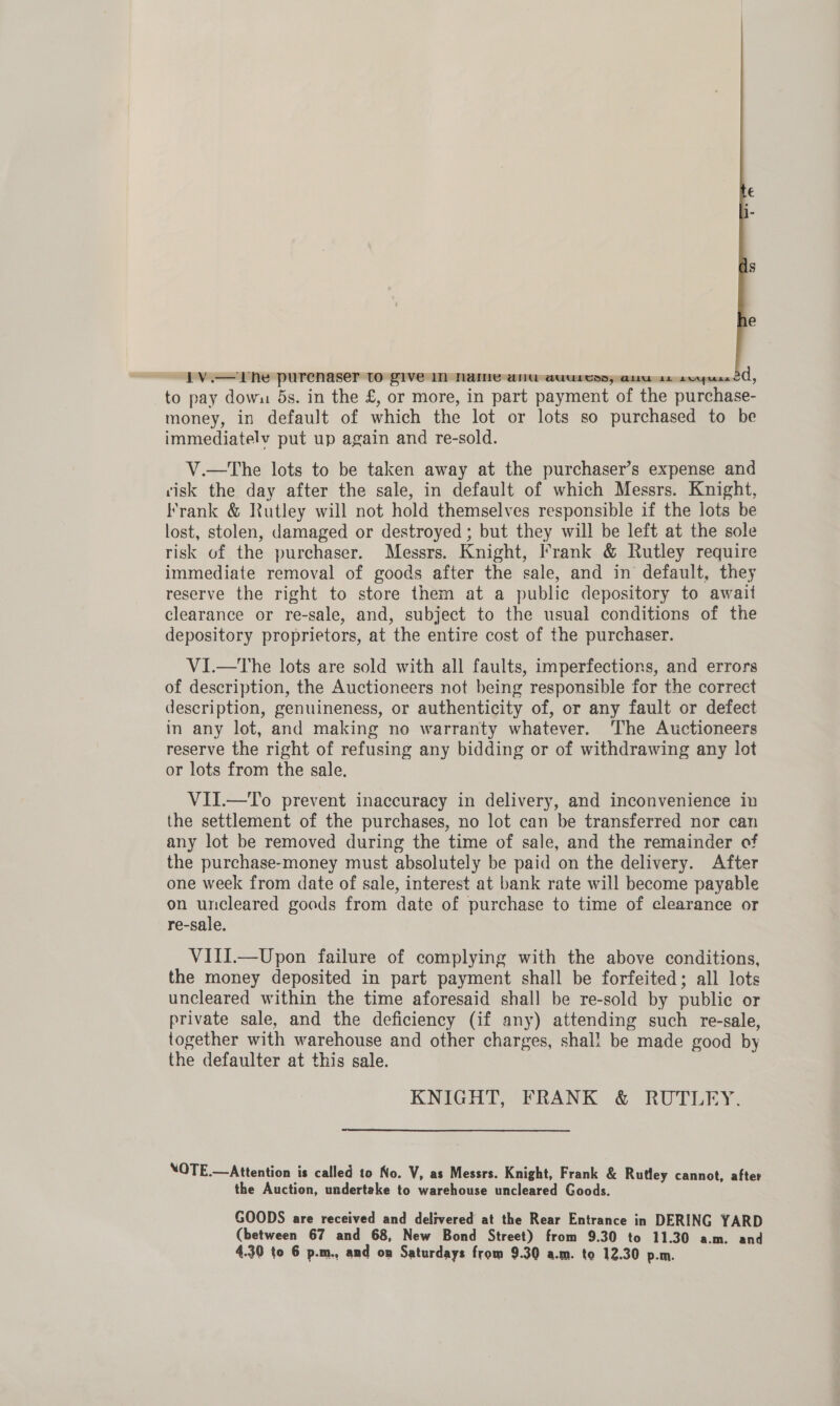 to pay down ds. in the £, or more, in part payment of the purchase- money, in default of which the lot or lots so purchased to be immediatelv put up again and re-sold. V.—tThe lots to be taken away at the purchaser’s expense and tisk the day after the sale, in default of which Messrs. Knight, Krank &amp; Rutley will not hold themselves responsible if the lots be lost, stolen, damaged or destroyed; but they will be left at the sole risk of the purchaser. Messrs. Knight, Frank &amp; Rutley require immediate removal of goods after the sale, and in default, they reserve the right to store them at a public depository to await clearance or re-sale, and, subject to the usual conditions of the depository proprietors, at the entire cost of the purchaser. VI.—tThe lots are sold with all faults, imperfections, and errors of description, the Auctioneers not being responsible for the correct description, genuineness, or authenticity of, or any fault or defect in any lot, and making no warranty whatever. ‘The Auctioneers reserve the right of refusing any bidding or of withdrawing any lot or lots from the sale. VII.—To prevent inaccuracy in delivery, and inconvenience in the settlement of the purchases, no lot can be transferred nor can any lot be removed during the time of sale, and the remainder of the purchase-money must absolutely be paid on the delivery. After one week from date of sale, interest at bank rate will become payable on uncleared goods from date of purchase to time of clearance or re-sale. VIII.—Upon failure of complying with the above conditions, the money deposited in part payment shall be forfeited; all lots uncleared within the time aforesaid shall be re-sold by publie or private sale, and the deficiency (if any) attending such re-sale, together with warehouse and other charges, shal! be made good by the defaulter at this sale. KNIGHT, FRANK &amp; RUTLEY. NOTE.—Attention is called to No. V, as Messrs. Knight, Frank &amp; Rutley cannot, after the Auction, undertake to warehouse uncleared Goods. GOODS are received and delivered at the Rear Entrance in DERING YARD (between 67 and 68, New Bond Street) from 9.30 to 11.30 a.m. and 4.30 to 6 p.m., and on Saturdays from 9.30 a.m. to 12.30 p.m.