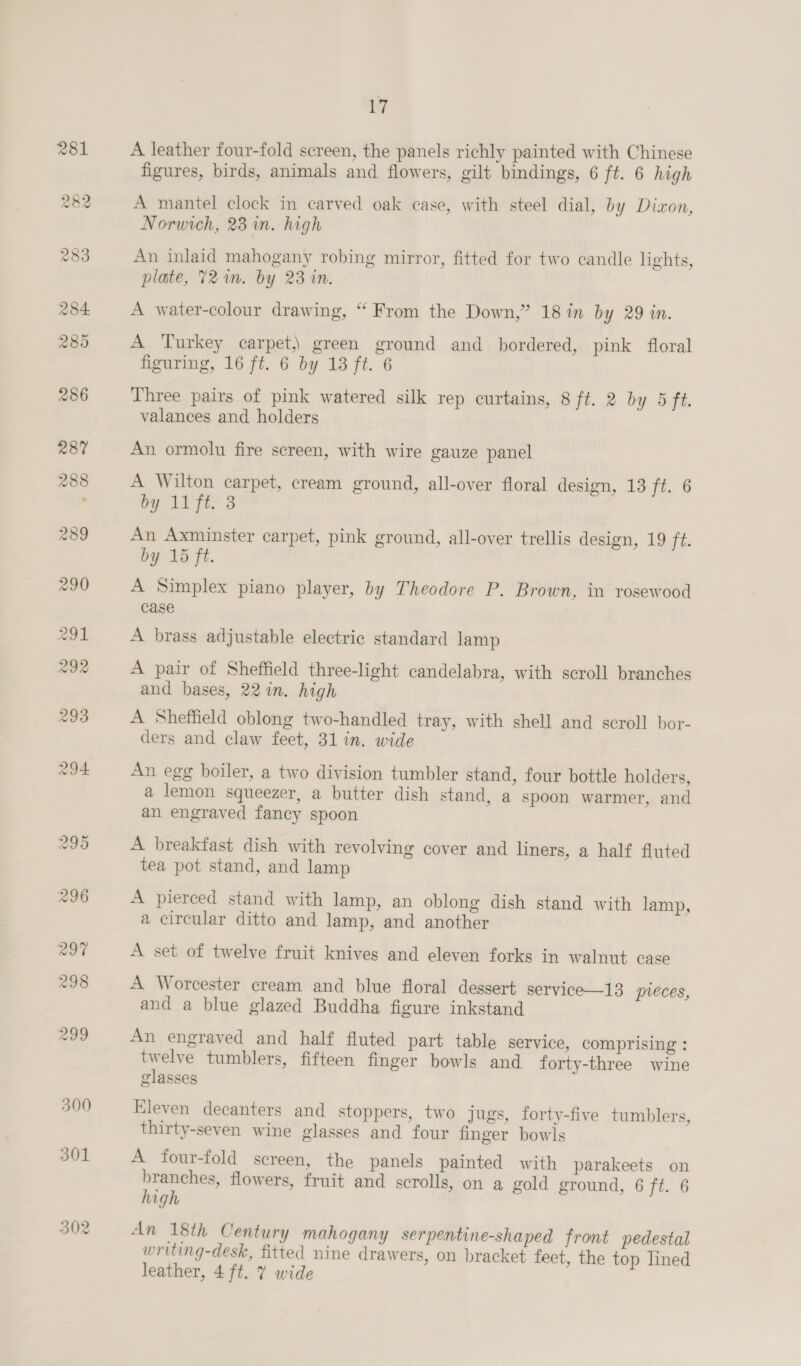 300 301 302 iv A leather four-fold screen, the panels richly painted with Chinese figures, birds, animals and flowers, gilt bindings, 6 ft. 6 high A mantel clock in carved oak case, with steel dial, by Dizon, Norwich, 23 in. high An inlaid mahogany robing mirror, fitted for two candle lights, plate, 72m. by 23 in. A water-colour drawing, “ From the Down,” 18 in by 29 in. A Turkey carpet) green ground and bordered, pink floral figuring, 16 ft. 6 by 13 ft. 6 Three pairs of pink watered silk rep curtains, 8 ft. 2 by 5 ft. valances and holders An ormolu fire screen, with wire gauze panel A Wilton carpet, cream ground, all-over floral design, 13 T,. 8 by 11 ft. 3 An Axminster carpet, pink ground, all-over trellis design, 19 ee by 15 ft. A Simplex piano player, by Theodore P. Brown, in rosewood case A brass adjustable electric standard lamp A pair of Sheffield three-light candelabra, with scroll branches and bases, 22 in. high A Sheffield oblong two-handled tray, with shell and scroll bor- ders and claw feet, 31 in. wide An egg boiler, a two division tumbler stand, four bottle holders, a lemon squeezer, a butter dish stand, a spoon warmer, and an engraved fancy spoon A breakfast dish with revolving cover and liners, a half fluted tea pot stand, and lamp A pierced stand with lamp, an oblong dish stand with lamp, a circular ditto and lamp, and another A set of twelve fruit knives and eleven forks in walnut case A Worcester cream and blue floral dessert service—13 preces, and a blue glazed Buddha figure inkstand An engraved and half fluted part table service, comprising : twelve tumblers, fifteen finger bowls and forty-three wine glasses Eleven decanters and stoppers, two jugs, forty-five tumblers, thirty-seven wine glasses and four finger bowls A four-fold screen, the panels painted with parakeets on branches, flowers, fruit and scrolls, on a gold ground, 6 ft. 6 high An 18th Century mahogany serpentine-shaped front pedestal writing-desk, fitted nine drawers, on bracket feet, the top lined