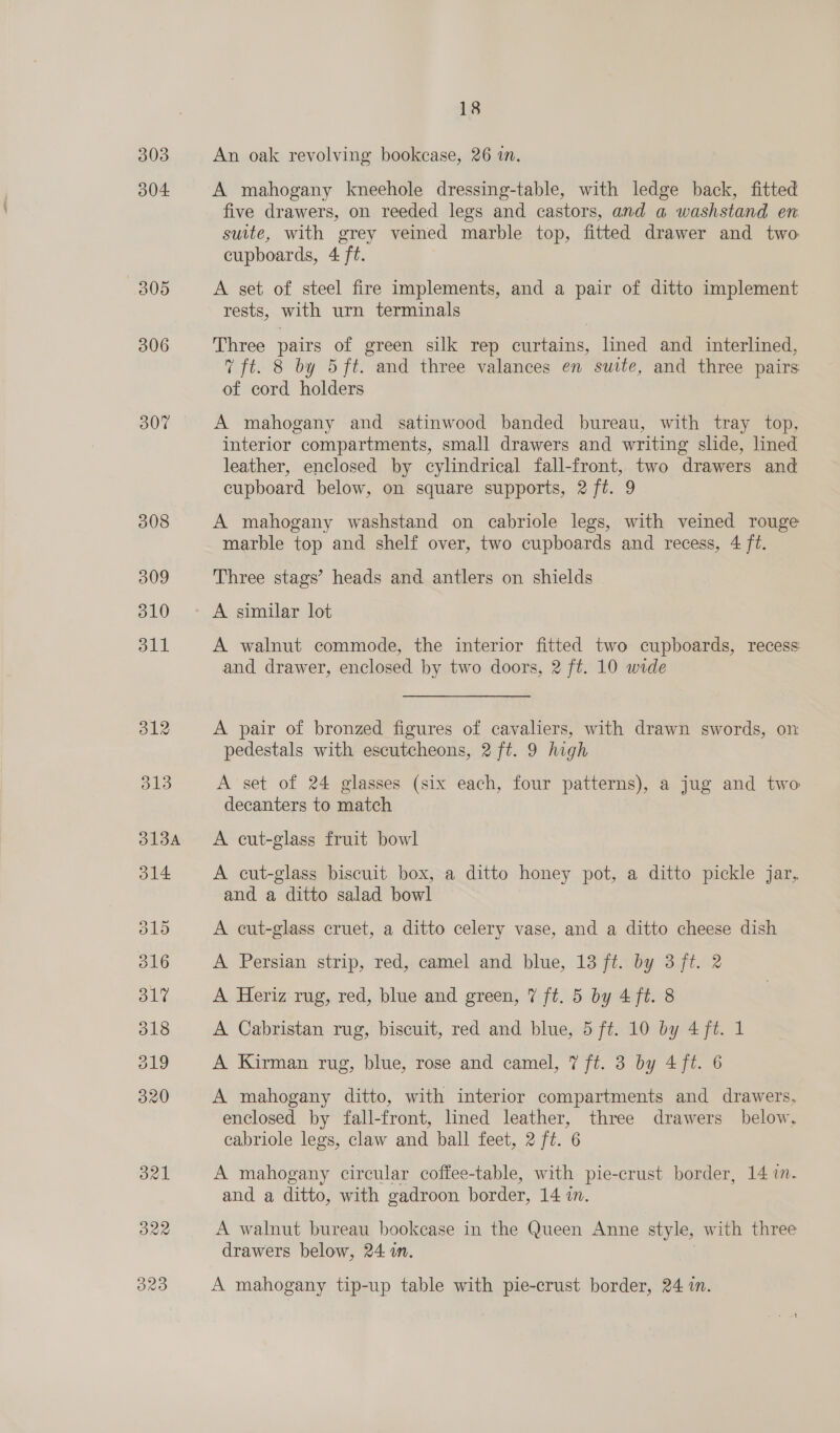 303 304: 307 dal ORa O29 18 An oak revolving bookcase, 26 in. A mahogany kneehole dressing-table, with ledge back, fitted five drawers, on reeded legs and castors, and a washstand en suite, with grey veined marble top, fitted drawer and two cupboards, 4 ft. A set of steel fire implements, and a pair of ditto implement rests, with urn terminals Three pairs of green silk rep curtains, lined and interlined, 7 ft. 8 by 5 ft. and three valances en suite, and three pairs of cord holders A mahogany and satinwood banded bureau, with tray top, interior compartments, small drawers and writing slide, lined leather, enclosed by cylindrical fall-front, two drawers and cupboard below, on square supports, 2 ft. 9 A mahogany washstand on cabriole legs, with veined rouge marble top and shelf over, two cupboards and recess, 4 ft. Three stags’ heads and antlers on shields A similar lot A walnut commode, the interior fitted two cupboards, recess and drawer, enclosed by two doors, 2 ft. 10 wide A pair of bronzed figures of cavaliers, with drawn swords, on pedestals with escutcheons, 2 ft. 9 high A set of 24 glasses (six each, four patterns), a jug and two decanters to match A cut-glass fruit bowl A cut-glass biscuit box, a ditto honey pot, a ditto pickle jar, and a ditto salad bowl A cut-glass cruet, a ditto celery vase, and a ditto cheese dish A Persian strip, red, camel and blue, 13 ft. by 3 ft. 2 A Heriz rug, red, blue and green, 7 ft. 5 by 4 ft. 8 A Cabristan rug, biscuit, red and blue, 5 ft. 10 by 4 ft. 1 A Kirman rug, blue, rose and camel, 7 ft. 3 by 4 ft. 6 A mahogany ditto, with interior compartments and drawers, enclosed by fall-front, lined leather, three drawers below, cabriole legs, claw and ball feet, 2 ft. 6 A mahogany circular coffee-table, with pie-crust border, 14 in. and a ditto, with gadroon border, 14 in. A walnut bureau bookcase in the Queen Anne style, with three drawers below, 24 in. A mahogany tip-up table with pie-crust border, 24 in.