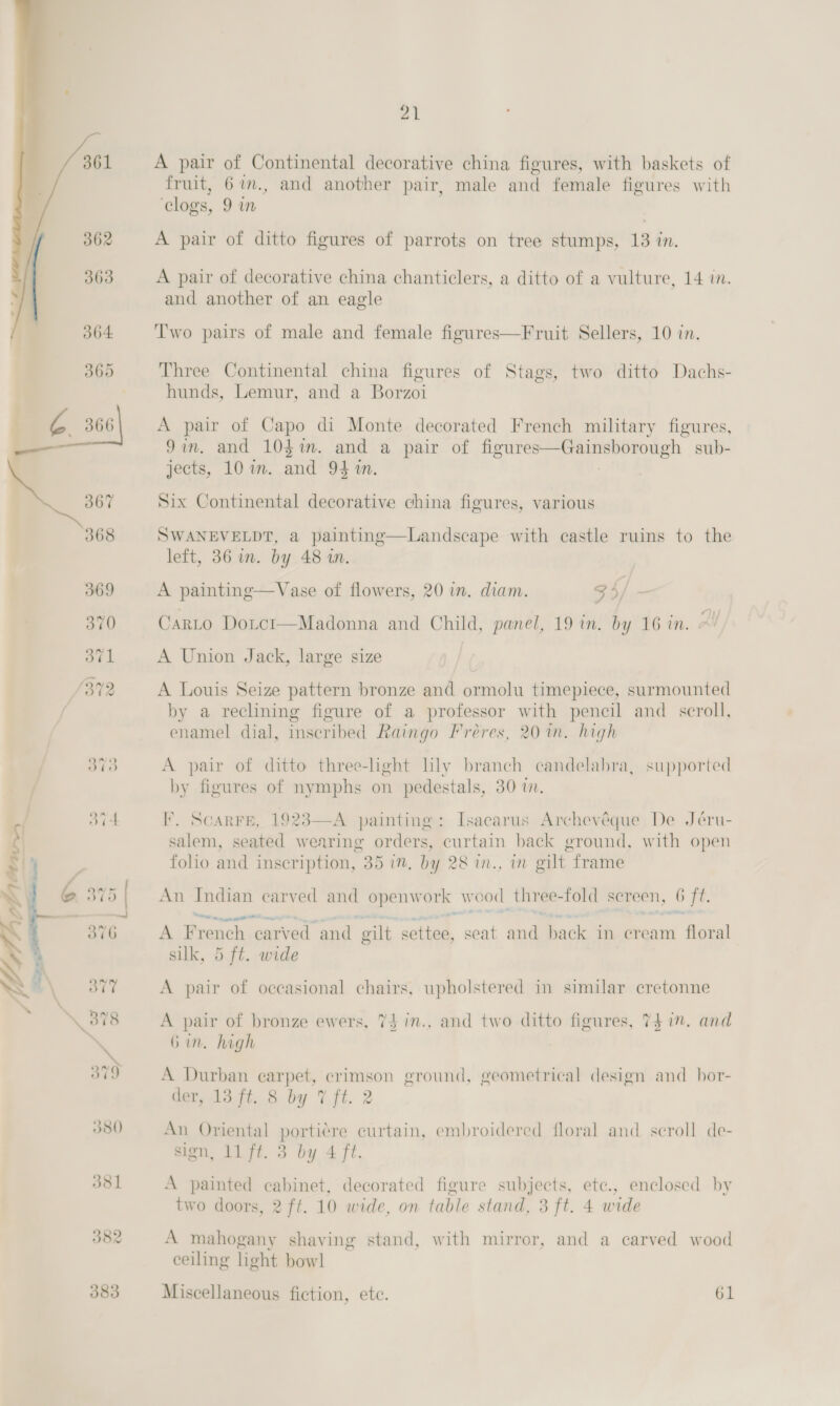 Y fai Lt J80 381 382 383  a en (aa i 21 A pair of Continental decorative china figures, with baskets of fruit, 67., and another pair, male and female figures with ‘clogs, 9 in A pair of ditto figures of parrots on tree stumps, 13 in. A pair of decorative china chanticlers, a ditto of a vulture, 14 in. and another of an eagle Two pairs of male and female figures—Fruit Sellers, 10 in. Three Continental china figures of Stags, two ditto Dachs- hunds, Lemur, and a Borzoi A pair of Capo di Monte decorated French military figures, Jin. and 10$%m. and a pair of figures—Gainsborough sub- jects, 10 im. and 941%. Six Continental decorative china figures, various SWANEVELDT, a painting—Landscape with castle ruins to the left, 36 in. by 48 an. A painting—Vase of flowers, 20 in. diam. 35 Carto Dotct—Madonna and Child, panel, 19 in. by 16 in. A Union Jack, large size A Louis Seize pattern bronze and ormolu timepiece, surmounted by a reclining figure of a professor with pencil and scroll, enamel dial, inscribed Raingo Fréres, 20 in. high A pair of ditto three-light lly branch candelabra, supported by figures of nymphs on pedestals, 30 i.  I. ScarFe, 1923—A painting: Isacarus Archevéque De Jéru- salem, seated wearing orders, curtain back ground, with open folio and inscription, 35 im. by 28 in., in gilt frame An Indian carved and openwork weod three-fold screen, 6 ft. A French carved and gilt settee, seat and back in cream floral silk, 5 ft. wide A pair of bronze ewers, 74 in., and two ditto figures, 7} 1”. and 6 in. high A Durban earpet, crimson ground, geometrical design and hor- Gar ta tt. 8 by Vit. 2 An Oriental portiere curtain, embroidered floral and seroll de- sign, 11 fi. 3 by 4 ft. A painted cabinet, decorated figure subjects, ete., enclosed by two doors, 2 ft. 10 wide, on table stand, 3 ft. 4 wide A mahogany shaving stand, with mirror, and a carved wood ceiling light bowl Miscellaneous fiction, ete. 61