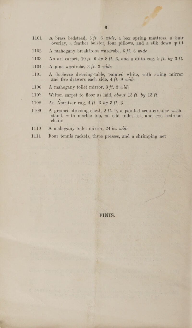 1101 1102 1103 1104 1105 1106 OK 1108 1109 1110 eee: 8 A brass bedstead, 5 ft. 6 wide, a box spring mattress, a hair overlay, a feather bolster, four pillows, and a silk down quilt A mahogany breakfront wardrobe, 6 ft. 6 wide An art carpet, 10 ft. 6 by 8 ft. 6, and a ditto rug, 9 ft. by 3 ft. A pine wardrobe, 3 ft. 3 wide A duchesse dressing-table, painted white, with swing mirror and five drawers each side, 4 ft. 9 wide A mahogany toilet mirror, 3 ft. 3 wide Wilton carpet to floor as laid, about 13 ft. by 13 ft. An Amritzar rug, 4 ft. 6 by 3.ft. 3 A grained dressing-chest, 2 ft. 9, a painted semi-circular wash- stand, with marble top, an odd toilet set, and two bedroom chairs A mahogany toilet mirror, 24 in. wide Four tennis rackets, three presses, and a shrimping net FINIS.