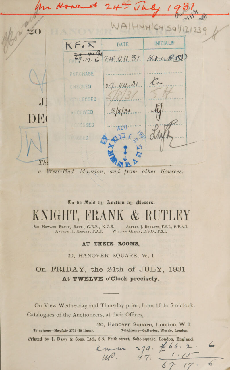  Go be Sold by Auction by Messrs. KNIGHT, FRANK &amp; RUTLEY Sir Howarpv Frank, Bart., G.B.E., K.C.B. Atrrep J. Burrows, F.S.I., P.P.A.I. Arruur H. Knieurt, F.A.I. Witi1aM Gipson, D.S.O., F.S.I. AT THEIR ROOMS, 20, HANOVER SQUARE, W.1 On FRIDAY, the 24th of JULY, 1931 At TWELVE o’Clock precisely. ——$— On View Wednesday and Thursday prior, from 10 to 5 o’clock. Catalogues of the Auctioneers, at their Offices, 20, Hanover Square, London, W.] Telephone—Mayfair 3771 (10 lines). Telegrams—Galleries, Wesdo, London   Printed by J. Davy &amp; Sons, Ltd., 8-9, Frith-street, Soho-square, London, England.