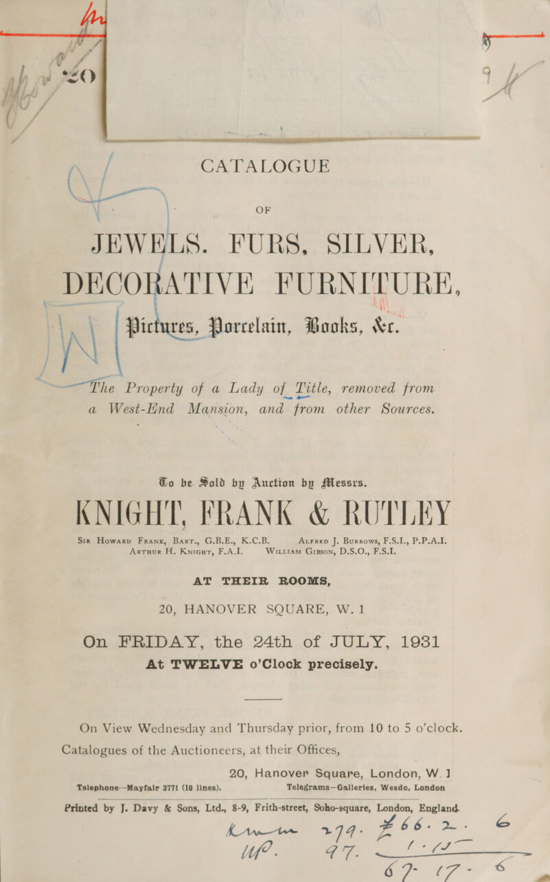  OF JEWELS. FURS, SILVER, DECORATIVE FURNITURE, \ IN Pictures, Porcelain, Books, 2 —The Property of a Lady of Tvtle, removed from a West-lind Mansion, and from other Sources. @o be Sold by Auction by Messrs. KNIGHT, FRANK &amp; RUTLEY Sir Howarp Frank, Barrt., G.B.E., K.C.B. Acrrep J. Burrows, F,S.I., P.P.A.I. Arrtuur H. Knieurt, F.A.I. Witu1aM Gipson, D.S.O., F.S.I. AT THEIR ROOMS, 20, HANOVER SQUARE, W. 1 On FRIDAY, the 24th of JULY, 1931 At TWELVE o’Clock precisely. —$ On View Wednesday and Thursday prior, from 10 to 5 o’clock. Catalogues of the Auctioneers, at their Offices, 20, Hanover Square, London, W.] Telephone—Mayfair 3771 (10 lines). Telegrams—Galleries, Wesdo, London   Printed by J. Davy &amp; Sons, Ltd., 8-9, Frith-street, Soho-square, London, ‘England. KA tee 2 , # 6 6 —_* &amp; | mat: &gt; L tf? F qf fe a