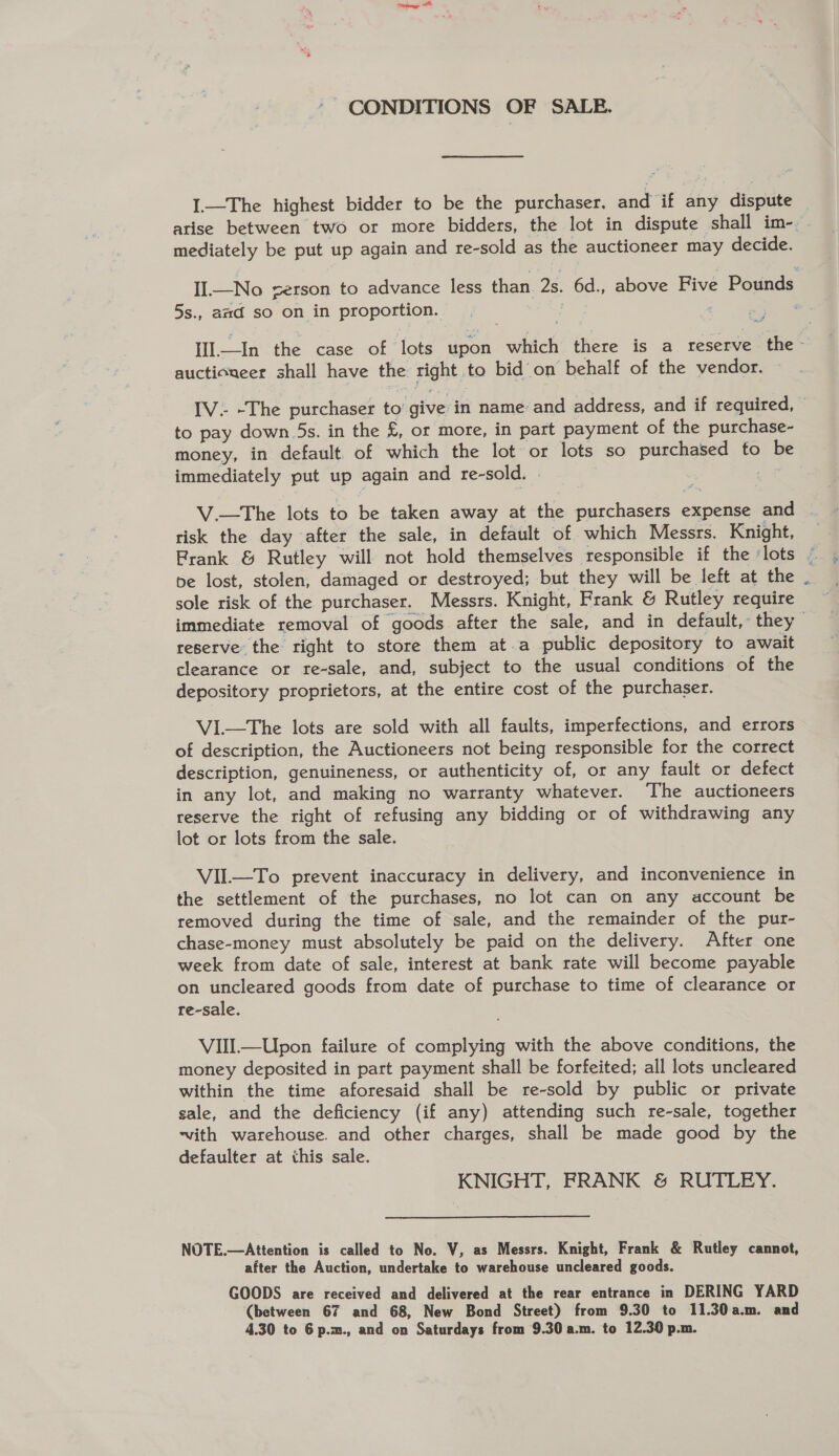 ‘ CONDITIONS OF SALE. I.—The highest bidder to be the purchaser, and if any dispute arise between two or more bidders, the lot in dispute shall im- mediately be put up again and re-sold as the auctioneer may decide. II—No serson to advance less than 2s. 6d., above Five Pounds 5s., amd so on in proportion. : i 2 ae Ill.—In the case of lots upon which there is a reserve the- auctioneer shall have the right to bid on behalf of the vendor. IV. -The purchaser to’ give in name and address, and if required, to pay down 5s. in the £, or more, in part payment of the purchase- money, in default of which the lot or lots so purchased to be immediately put up again and re-sold. | gg V.—The lots to be taken away at the purchasers expense and risk the day after the sale, in default of which Messrs. Knight, Frank &amp; Rutley will not hold themselves responsible if the ‘lots © be lost, stolen, damaged or destroyed; but they will be left at the - sole risk of the purchaser. Messrs. Knight, Frank &amp; Rutley require immediate removal of goods after the sale, and in default, they reserve the right to store them at.a public depository to await clearance or re-sale, and, subject to the usual conditions of the depository proprietors, at the entire cost of the purchaser. VI.—The lots are sold with all faults, imperfections, and errors of description, the Auctioneers not being responsible for the correct description, genuineness, or authenticity of, or any fault or defect in any lot, and making no warranty whatever. The auctioneers reserve the right of refusing any bidding or of withdrawing any lot or lots from the sale. VIIL—To prevent inaccuracy in delivery, and inconvenience in the settlement of the purchases, no lot can on any account be removed during the time of sale, and the remainder of the pur- chase-money must absolutely be paid on the delivery. After one week from date of sale, interest at bank rate will become payable on uncleared goods from date of purchase to time of clearance or re-sale. VIIIl—Upon failure of complying with the above conditions, the money deposited in part payment shall be forfeited; all lots uncleared within the time aforesaid shall be re-sold by public or private sale, and the deficiency (if any) attending such re-sale, together ~vith warehouse. and other charges, shall be made good by the defaulter at this sale. KNIGHT, FRANK &amp; RUTLEY. NOTE.—Attention is called to No. V, as Messrs. Knight, Frank &amp; Rutley cannot, after the Auction, undertake to warehouse uncleared goods. GOODS are received and delivered at the rear entrance in DERING YARD (between 67 and 68, New Bond Street) from 9.30 to 11.30a.m. and 4.30 to 6 p.m., and on Saturdays from 9.30 a.m. to 12.30 p.m.