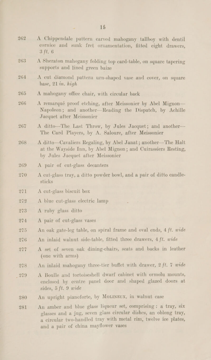 262 280 281 E 15 A Chippendale pattern carved mahogany tallboy with dentil cornice and sunk fret ornamentation, fitted eight drawers, 3 ft. 6 a re i 5 ry . es Ff ; - A Sheraton mahogany folding top card-table, on square tapering supports and lined green baize A cut diamond pattern urn-shaped vase and cover, on square base, 21 in. high A mahogany office chair, with circular back A remarqué proof etching, after Meissonier by Abel Mignon— Napoleon; and another—Reading the Dispatch, by Achille Jacquet after Meissonier A ditto—The Last Throw, by Jules Jacquet; and another— The Card Players, by A. Saloure, after Meissonier A ditto—Cavaliers Regaling, by Abel Janat ; another—The Halt at the Wayside Inn, by Abel Mignon; and Cuirassiers Resting, by Jules Jacquet after Meissonier A pair of cut-glass decanters A cut-glass tray, a ditto powder bowl, and a pair of ditto candle- sticks A eut-glass biscuit box A blue cut-glass electric lamp A pair of cut-glass vases An oak gate-leg table, on spiral frame and oval ends, 4 ft. wide An inlaid walnut side-table, fitted three drawers, 4 ft. wide A set of seven oak dining-chairs, seats and backs in leather (one with arms) An inlaid mahogany three-tier buffet with drawer, 2 ft. 7 wide A Boulle and tortoiseshell dwarf cabinet with ormolu mounts, enclosed by centre panel door and shaped glazed doors at sides, 5 ft. 9 wide An upright piancforte, by Mo.LinEux, in walnut case An amber and blue glass liqueur set, comprising: a tray, six : soe: ee, : ne glasses and a jug, seven giass circular dishes, an oblong tray, a circular two-handled tray with metal rim, twelve ice plates, and a pair of china mayflower vases