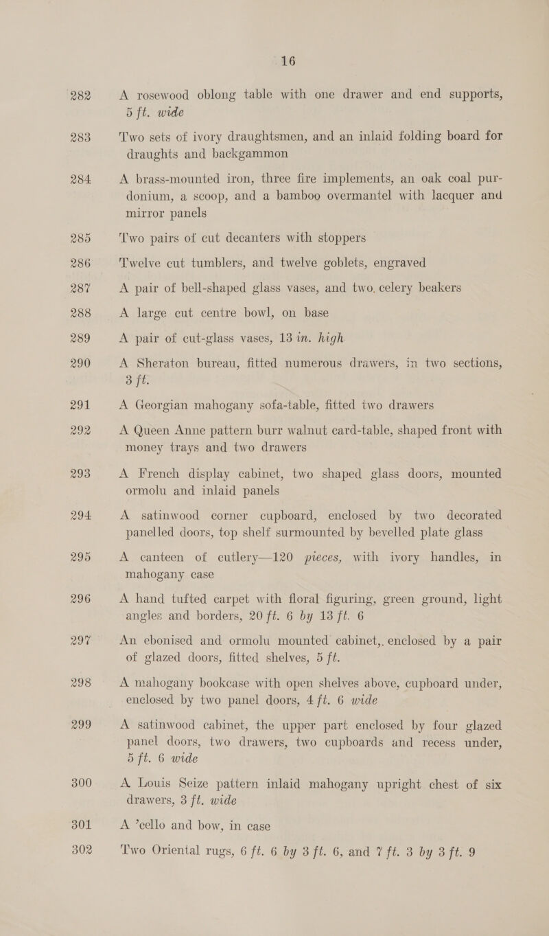 282 283 284. 289 280 288 289 290 291 292 293 294. 295 296 297 298 299 300 301 16 A rosewood oblong table with one drawer and end supports, 5 ft. wide Two sets of ivory draughtsmen, and an inlaid folding board for draughts and backgammon A brass-mounted iron, three fire implements, an oak coal pur- donium, a scoop, and a bamboo overmantel with lacquer and mirror panels T'wo pairs of cut decanters with stoppers Twelve cut tumblers, and twelve goblets, engraved A pair of bell-shaped glass vases, and two. celery beakers A large cut centre bowl, on base A pair of cut-glass vases, 13 in. high A Sheraton bureau, fitted numerous drawers, in two sections, 3 ft. A Georgian mahogany sofa-table, fitted two drawers A Queen Anne pattern burr walnut card-table, shaped front with money trays and two drawers A French display cabinet, two shaped glass doors, mounted ormolu and inlaid panels A satinwood corner cupboard, enclosed by two decorated panelled doors, top shelf surmounted by bevelled plate glass A canteen of cutlery—120 pveces, with ivory handles, in mahogany case A hand tufted carpet with floral figuring, green ground, lhght angles and borders, 20 ft. 6 by 13 f6 6 An ebonised and ormolu mounted cabinet,. enclosed by a pair of glazed doors, fitted shelves, 5 ft. A mahogany bookcase with open shelves above, cupboard under, enclosed by two panel doors, 4 ft. 6 wide A satinwood cabinet, the upper part enclosed by four glazed panel doors, two drawers, two cupboards and recess under, 5 ft. 6 wide A. Louis Seize pattern inlaid mahogany upright chest of six drawers, 3 ft. wide A ’cello and bow, in case
