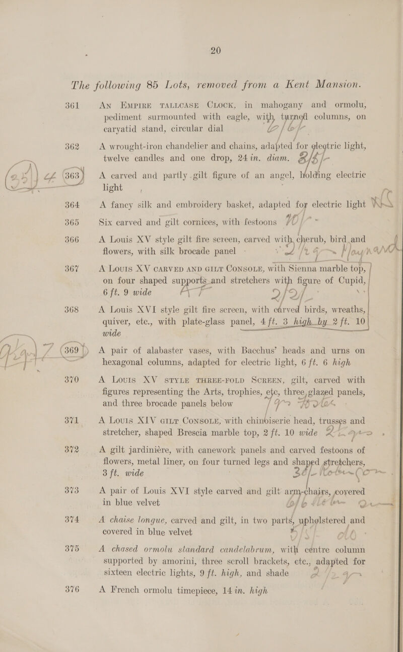 361 368 i, B72 373 374 375 376 An Empire TALLCASE CLOCK, in mahogany and ormolu, pediment surmounted with eagle, with, tyarnedl columns, on earyatid stand, circular dial i [ &amp; A wrought-iron chandelier and chains, en for legtric light, twelve candles and one drop, 241m. diam. &amp;    A carved and partly .gilt. figure of an ESE olding electric light A faney silk and embroidery basket, adapted for electric light Vo Six carved and gilt cornices, with festoons A Louis XV style gilt fire screen, carved with cherub, bird and flowers, with silk brocade panel = ou /4 @ /o A Lours XV carvep AND cir Consote, with So marble top, on four shaped pe and stretchers with igure of ue ; 6 ft. 9 wide ij DY he j af ZH | A Louis XVI styie E fire screen, with oArved birds, wreaths, quiver, etc., with plate-glass panel, 4ft. 3 high by 2 ft. 10) wide — ee ae Tee. A pair of alabaster vases, with Bacchus’ heads and urns on hexagonal columns, adapted for electric light, 6 ft. 6 high A Louis XV STYLE THREE-FOLD SOREEN, gilt, carved with figures representing the Arts, trophies, rE tg ca 2 panele and three brocade panels below Vo Tu A Louis XIV eitr Console, with ee head, trusses and stretcher, shaped Brescia marble top, 2 ft. 10 wide Xi. 4%. A gilt jardiniéere, with canework panels and carved festoons of flowers, metal liner, on four turned legs and shaped ape 3 ft. wide io VLOt™ aa i A pair of Louis XVI style carved and gilt arm -chairs, PC in blue velvet of b dle tn — 2s © ei A chaise longue, carved and gilt, in two parts, Ppp stared 3 and covered in blue velvet . A chased ormolu standard candelabrum, with centre column supported by amorini, three scroll brackets, ete., adapted for sixteen electric lights, 9 ft. high, and shade A I2L4-o A French ormolu timepiece, 14 in. high 