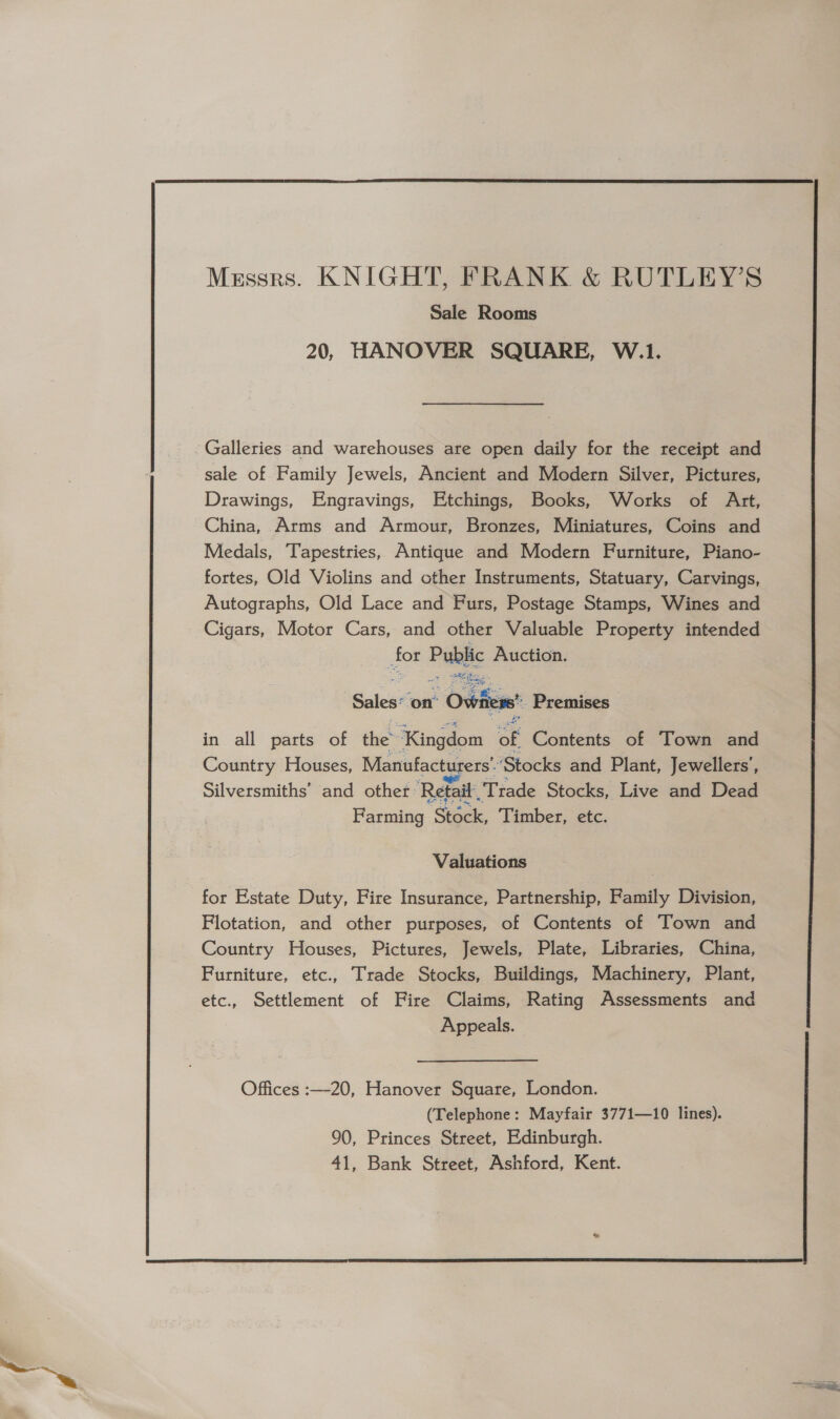  Messrs. KNIGHT, FRANK &amp; RUTLEY’S Sale Rooms 20, HANOVER SQUARE, W.1. Galleries and warehouses are open daily for the receipt and sale of Family Jewels, Ancient and Modern Silver, Pictures, Drawings, Engravings, Etchings, Books, Works of Art, China, Arms and Armour, Bronzes, Miniatures, Coins and Medals, Tapestries, Antique and Modern Furniture, Piano- fortes, Old Violins and other Instruments, Statuary, Carvings, Autographs, Old Lace and Furs, Postage Stamps, Wines and Cigars, Motor Cars, and other Valuable Property intended for Puetic Auction. ee on’ “Oviiers Premises in all parts of the” “Kingdom of Contents of Town and Country Houses, Manufacturers’ ‘Stocks and Plant, Jewellers’, Silversmiths’ and other: ‘Retail “Trade Stocks, Live and Dead Farming Stock, Timber, etc. Valuations for Estate Duty, Fire Insurance, Partnership, Family Division, Flotation, and other purposes, of Contents of Town and Country Houses, Pictures, Jewels, Plate, Libraries, China, Furniture, etc., Trade Stocks, Buildings, Machinery, Plant, etc., Settlement of Fire Claims, Rating Assessments and Appeals. Offices :—-20, Hanover Square, London. (Telephone: Mayfair 3771—10 lines). 90, Princes Street, Edinburgh. 41, Bank Street, Ashford, Kent. 