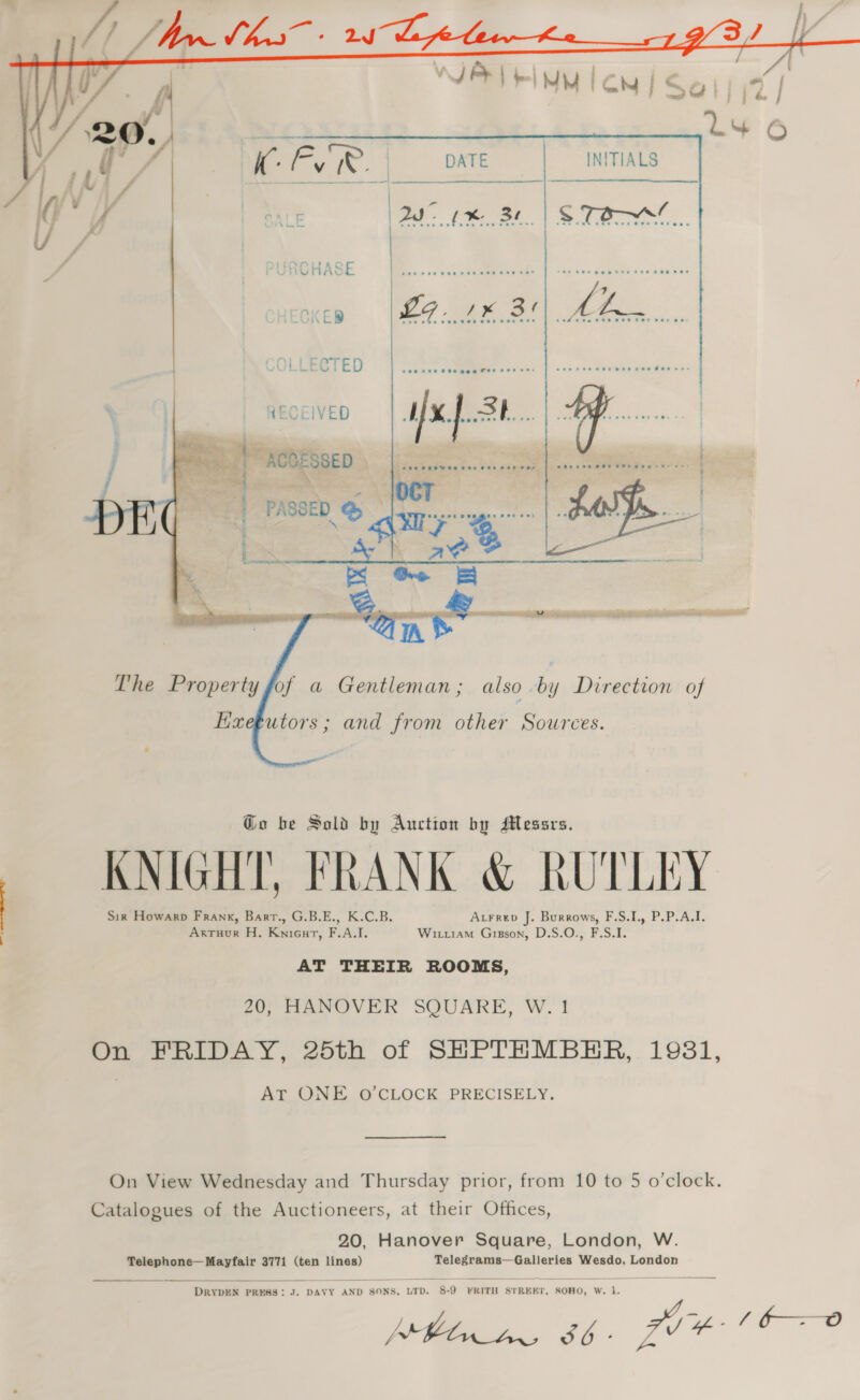   | COLLECTED ia RECEIVED Wx. ok... Meee TACO DRED see     of a Gentleman; also by Direction of Haegutors ; and from other Sources. Geo be Sold by Auction by Messrs. KNIGHT, FRANK &amp; RUTLEY Sir Howarp Frank, Barr., G.B.E., K.C.B. Atrrep J. Burrows, F.S.I., P.P.A.I. Arruur H. Knicur, F.A.I. Wiruiam Gigson, D.S.O., F.S.I. AT THEIR ROOMS, 20, HANOVER SQUARE, W. 1 On FRIDAY, 25th of SHPTHEMBHER, 1981, AY CONT @ CLOCK PRECISELY. On View Wednesday and Thursday prior, from 10 to 5 o’clock. Catalogues of the Auctioneers, at their Offices, 20, Hanover Square, London, W. Telephone—Mayfair 3771 (ten lines) Telegrams—Galleries Wesdo, London  DRYDEN PRESS: J. DAVY AND SONS, LTD. 8-9 FRITH STREET, SOHO, W. vy