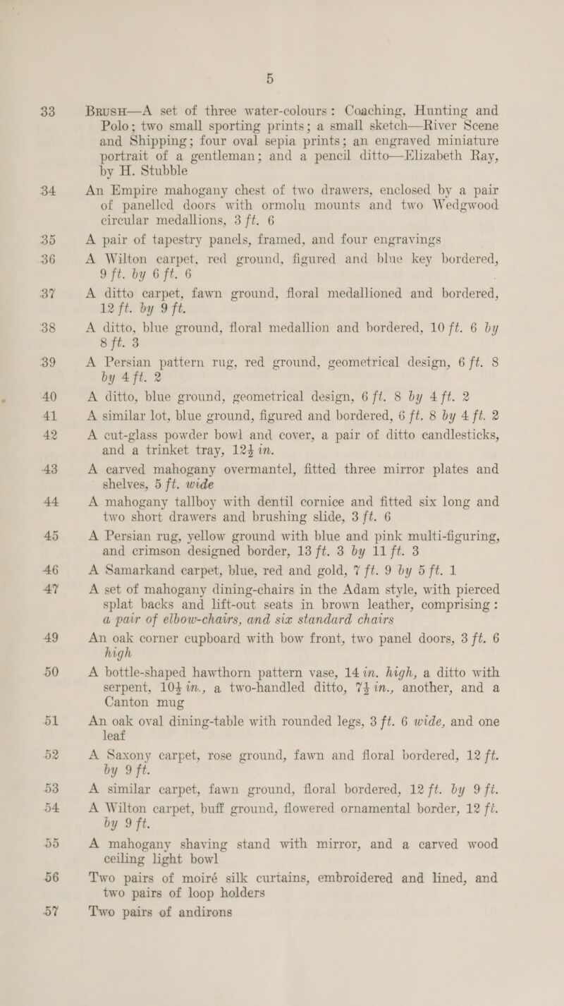 33 37 5 BrusH—A set of three water-colours: Coaching, Hunting and Polo; two small sporting prints; a small sketch—River Scene and Shipping; four oval sepia prints; an engraved miniature portrait of a gentleman; and a pencil ditto—LElizabeth Ray, by H. Stubble An Empire mahogany chest of two drawers, enclosed by a pair of panelled doors with ormolu mounts and two Wedgwood circular medallions, 3 ft. 6 A pair of tapestry panels, framed, and four engravings A Wilton carpet, red ground, figured and blue key bordered, 9 ft. by 6 ft. 6 | A ditto carpet, fawn ground, floral medallioned and bordered, 12 ft. by 9 ft. A ditto, blue ground, floral medallion and bordered, 10 ft. 6 by 8 ft. 3 A Persian pattern rug, red ground, geometrical design, 6 ft. 8 by 4 ft. 2 A ditto, blue ground, geometrical design, 6 ft. 8 by 4 ft. 2 A similar lot, blue ground, figured and bordered, 6 ft. 8 by 4 ft. 2 A cut-glass powder bowl and cover, a pair of ditto candlesticks, and a trinket tray, 124 1n. A carved mahogany overmantel, fitted three mirror plates and shelves, 5 ft. wide A mahogany tallboy with dentil cornice and fitted six long and two short drawers and brushing slide, 3 ft. 6 A Persian rug, yellow ground with blue and pink multi-figuring, and crimson designed border, 13 ft. 3 by 11 ft. 3 A Samarkand carpet, blue, red and gold, 7 ft. 9 by 5 ft. 1 A set of mahogany dining-chairs in the Adam style, with pierced splat backs and lift-out seats in brown leather, comprising : a pair of elbow-chatrs, and six standard chairs An oak corner cupboard with bow front, two panel doors, 3 ft. 6 high A hbottle-shaped hawthorn pattern vase, 14 in. high, a ditto with serpent, 104%m., a two-handled ditto, 7$1in., another, and a Canton mug An oak oval dining-table with rounded legs, 3 ft. 6 wide, and one leaf A Saxony carpet, rose ground, fawn and floral bordered, 12 ft. by 9 ft. A similar carpet, fawn ground, floral bordered, 12 ft. by 9 fi. A Wilton carpet, buff ground, flowered ornamental border, 12 fi. by 9 ft. A mahogany shaving stand with mirror, and a carved wood ceiling light bowl Two pairs of moiré silk curtains, embroidered and lined, and two pairs of loop holders Two pairs of andirons