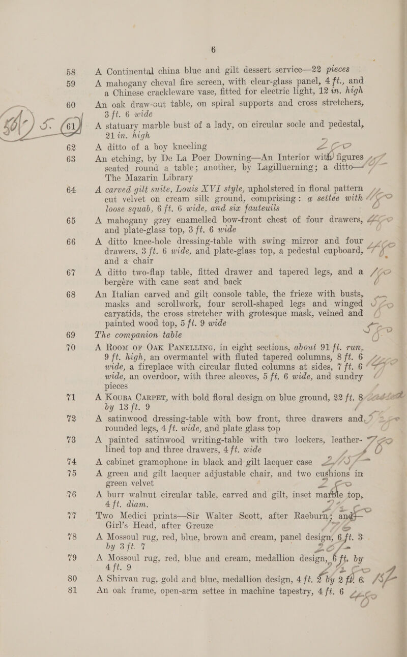 6 58 A Continental china blue and gilt dessert service—22 pteces 59 A mahogany cheval fire screen, with clear-glass panel, 4 ft., and a Chinese crackleware vase, fitted for electric light, 12 m. high An oak draw-cut table, on spiral supports and cross stretchers,  3 ft. 6 wide A statuary marble bust of a lady, on circular socle and pedestal, 21in. high A ditto of a boy kneeling a fa An etching, by De La Poer Downing—An Interior wi coe seated round a table; another, by Lagilluerning; a ditto—~ 7 The Mazarin Library 64 A carved gilt suite, Louis XVI style, upholstered in floral pattern», cut velvet on cream silk ground, comprising: a@ settee with @ MO loose squab, 6 ft. 6 wide, and six fauteutls a 65 A mahogany grey enamelled bow-front chest of four drawers, F5 e and plate-glass top, 3 ft. 6 wide 66 A ditto knee-hole dressing-table with swing mirror and four drawers, 3 ft. 6 wide, and plate-glass top, a pedestal cupboard, si ie and a chair 67 A ditto two-flap table, fitted drawer and tapered legs, and a 1 oO bergére with cane seat and back 68 An Italian carved and gilt console table, the frieze with busts, masks and scrollwork, four scroll-shaped legs and winged VU “o caryatids, the cross stretcher with grotesque mask, veined and painted wood top, 5 ft. 9 wide Cc 69 The companion table 6 = 70 A Room or Oak PANELLING, in eight sections, about 91 ft. run, 9 ft. high, an overmantel with fluted tapered columns, 8 ft. 6 4. wide, a fireplace with circular fluted columns at sides, t ft ‘fy ; pieces ce A Kousa Carpet, with bold floral design on blue ground, 22 ft. 8 the by, 13 ft. 9 hoes 12 A satinwood dressing-table with bow front, three drawers and.’ =~ © rounded legs, 4 ft. wide, and plate glass top | 13 A painted satinwood writing-table with two lockers, leather- 70 lined top and three drawers, 4 ft. wide e SG 74 A cabinet gramophone in black and gilt lacquer case 2, 1) fp (6) A green and gilt lacquer adjustable chair, and two cushions in: green velvet Zo 6 A burr walnut circular table, carved and gilt, inset mat le top, 4 ft. diam. re Two Medici prints—Sir Walter Scott, . after Raeburn; = Girl’s Head, after Greuze 78 A Mossoul rug, red, blue, brown and cream, panel design, 6 ft o OY OTE IG 25 ff re een | rug, red, blue and cream, medallion design, vs 9 Jt Hg 80 A Shirvan rug, gold and blue, medallion design, 4 ft. fj by 2 fl 6 R AP 81 An oak frame, open-arm settee in machine tapestry, 4 ft. 6 LLL if f ae 
