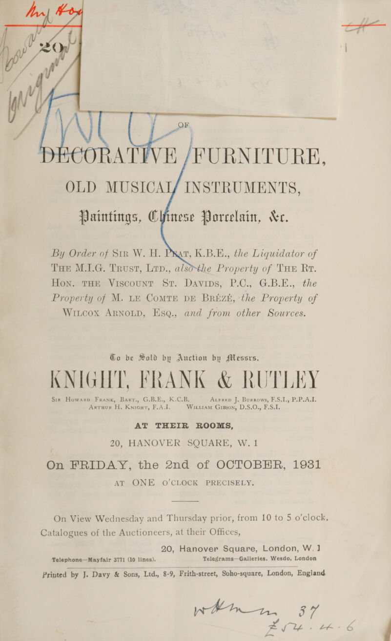 i  oC | &gt; Wf, ial =. DECORATIVE /FURNITURE,    Paintings, Ciinese Porcelain, Xe. By Order of Str W. H. Prat, K.B.E., the Liquidator of Tue M.1.G. Trust, Lrp., alsothe Property of THE Rt. Moneta Viscounr ST. Davips, P.-C. G.B.E., the Property of M. tn Comtn pe Brizh, the Property of Witcox ARNOLD, Esq., and from other Sources. Go be Sold by Auction by Messrs. KNIGHT, FRANK &amp; RUTLEY J A VL . ) [pw Sir Howarp Frank, Barr., G.B.E., K.C.B. Arrrep J. Burrows, F.S.I., P.P.A.I. Artuur H. Knicurt, F.A.I. Wiriiam Gizson, D.S.O., F.S.I. AT THEIR ROOMS, 20, HANOVER SQUARE, W. 1 On FRIDAY, the 2nd of OCTOBHR, 1981 AtotIN.E.. 0 CLEGK &lt;PRECISELY: On View Wednesday and Thursday prior, from 10 to 5 o’clock, Catalogues of the Auctioneers, at their Offices, 20, Hanover Square, London, W.] Telephone—Mayfair 3771 (10 lines). Telegrams—Galleries, Wesdo, London   Printed by J. Davy &amp; Sons, Ltd, 8-9, Frith-strect, Soho-square, London, England 