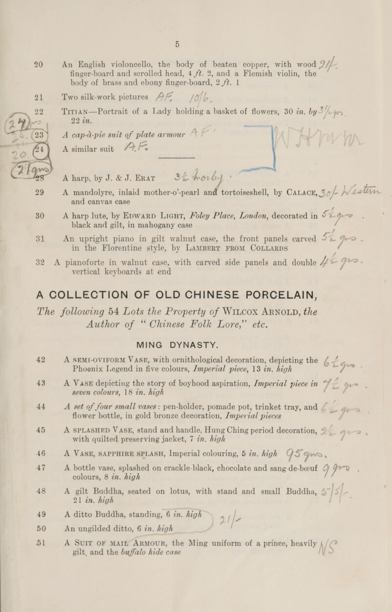 20 An English violoncello, the body of beaten copper, with wood QE finger-board and scrolled head, 4 /¢. 2, and a Flemish violin, the * body of brass and ebony Pamar. board, 2 fé. 1 21 Two silk-work pictures A /O/ iL 22 TittaN—Portrait of a Lady holding a anes of flowers, 30 in. by &gt; a 22 an. A cap-d-pie suit of plate armour a A similar suit 7%  ; , &lt; ww a j og) A harp, by J. &amp; J. ERAT 29 A mandolyre, inlaid mother-o’-pear] tw, tortoiseshell, by Carace, 301 h/40 Vn and canvas case ; / 30 A harp lute, by Epwarp Liaut, Moley Place, London, decorated in Se yo black and gilt, in mahogany case / 31 An upright piano in gilt walnut case, the front panels carved = PD in the Florentine style, by LAMBERT FROM COLLARDS Pi 32 A pianoforte in walnut case, with carved side panels and double Vis e- Site vertical keyboards at end A COLLECTION OF OLD CHINESE PORCELAIN, The following 54 Lots the Property of WiLcox ARNOLD, the Author of “ Chinese Folk Lore,’ etc. MING DYNASTY. 42 A SEMI-OVIFORM VASE, with ornithological decoration, depicting the / —’ Phoenix Legend in five colours, /mperial piece, 13 in. high 43 A VASE depicting the story of boyhood aspiration, Imperial piece in “%— ae seven colours, 18 in. high / 44 A set of four small vases: pen-holder, pomade pot, trinket tray, and ( _ flower bottle, in gold bronze decoration, /mpertal pieces . 45 A SPLASHED VASE, stand and handle, Hung Ching period decoration, @— 2 \ with quilted preserving jacket, 7 in. high / 46 A VASE, SAPPHIRE SPLASH, Imperial colouring, 5 in. high G59 Gwe . 47 A bottle vase, splashed on crackle-black, chocolate and sang-de- ee G i a colours, 8 in. high 48 A gilt Buddha, seated on lotus, with stand and small Buddha, ak i 21 in. high 49 A ditto Buddha, standing, 6 in. high 4 I|- lf 50 An ungilded ditto, 6 in. high 51 A SuIT oF MAIL Armour, the Ming uniform of a prince, heavily NS gilt, and the buffalo hide case )
