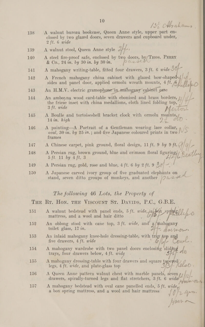 138 139 140 141 142 143 144 145 146 147 148 149 150 10 A walnut bureau bookcase, Queen Anne style, upper part en- closed by two glazed doors, seven drawers and cupboard under, 2 ft. 6 wide his A walnut stool, Queen Anne style HY A steel fire-proof safe, enclosed by two Soot by( THos. PERRY &amp; Co., 24 in. by 30 in. by 30 in. F A mahogany writing-table, fitted na drawers, 3 ft. 6 wide = OF i A French mahogany china cabinet with glazed bow- Pi 4- An H.M.V:.electric gramophone’ in mahogany cabinet case ( An amboyna wood card-table with ebonised and brass borders, } the frieze inset with china medallions, cloth lined folding tops at 3 ft. wide Me A Boulle and tortoiseshell bracket clock with ormolu moxints, 14 in. high A painting—A Portrait of a Gentleman wearing lace collar, oval, 30 im. by 2571. ; and-five Japanese coloured “prints in two aie frames A Chinese carpet, pink ground, floral design, 11 ft. 9 by 9 ft. ql A Persian rug, gold, rose and blue, 4 ft. 6 by 2 ft. 9 3 h f ad / A Japanese carved ivory group of five graduated elephants on stand, seven ditto groups of monkeys, and another | 9 bra i The following 46 Lots, the Property of 151 152 153 154 155 156 157 A walnut bedstead with panel ends, 5 ft. cs x spy // mattress, and a wool and hair ditto Lg’ UAL An oblong stool with cane top, 3 ft. wide, il ay /hahogany toilet glass, 17 in. IH Ho Ui ~» An inlaid mahogany knee-hole dressing-table, with ir top vat five drawers, 4 ft. wide | A l ot &amp; ¥ A mahogany wardrobe with two panel doors enclosing ‘slid 1 de trays, four drawers below, 4 ft. my A mahogany dressing-table with four drawers and square tapeyed) legs, 4 ft. wide, and plate-glass top , e, '~ j Note ; A Queen Anne pattern walnut chest with marble panels, seven [2 / . drawers, spirally-turned legs and flat stretchers, 3 ft. 6 widel~ A mahogany bedstead with oval cane panelled ends, 5 ft. wide, a box spring mattress, and a wool and hair mattress