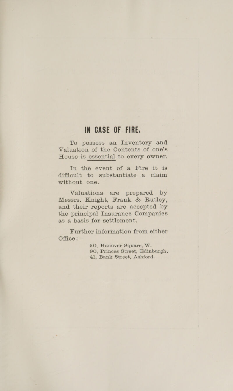 To possess an Inventory and Valuation of the Contents of one’s House is essential to every owner. In the event of a Fire it is difficult to substantiate a claim without one. Valuations are prepared by Messrs. Knight, Frank &amp; Rutley, and their reports are accepted by the principal Insurance Companies as a basis for settlement. Further information from either Office :— £0, Hanover Square, W. 90, Princes Street, Edinburgh. 41, Bank Street, Ashford.