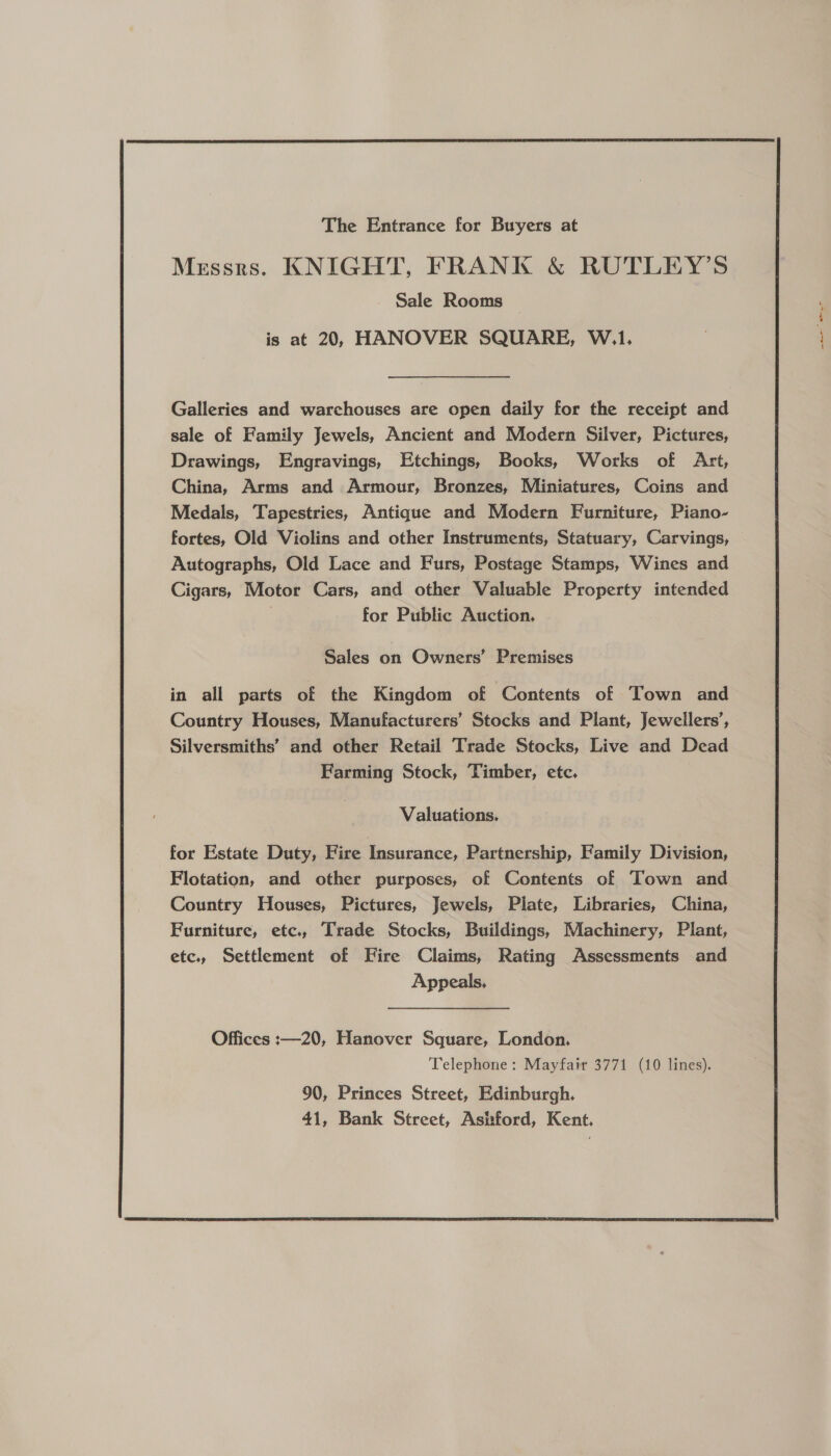  The Entrance for Buyers at Messrs. KNIGHT, FRANK &amp; RUTLEY’S Sale Rooms is at 20, HANOVER SQUARE, W.1, Galleries and warchouses are open daily for the receipt and sale of Family Jewels, Ancient and Modern Silver, Pictures, Drawings, Engravings, Etchings, Books, Works of Art, China, Arms and Armour, Bronzes, Miniatures, Coins and Medals, Tapestries, Antique and Modern Furniture, Piano- fortes, Old Violins and other Instruments, Statuary, Carvings, Autographs, Old Lace and Furs, Postage Stamps, Wines and Cigars, Motor Cars, and other Valuable Property intended ! for Public Auction. Sales on Owners’ Premises in all parts of the Kingdom of Contents of Town and Country Houses, Manufacturers’ Stocks and Plant, Jewellers’, Silversmiths’ and other Retail Trade Stocks, Live and Dead Farming Stock, Timber, etc. Valuations. for Estate Duty, Fire Insurance, Partnership, Family Division, Flotation, and other purposes, of Contents of Town and Country Houses, Pictures, Jewels, Plate, Libraries, China, Furniture, etc., Trade Stocks, Buildings, Machinery, Plant, etc., Settlement of Fire Claims, Rating Assessments and Appeals, Offices :—20, Hanover Square, London. 90, Princes Street, Edinburgh. 41, Bank Street, Ashford, Kent.  ne ee