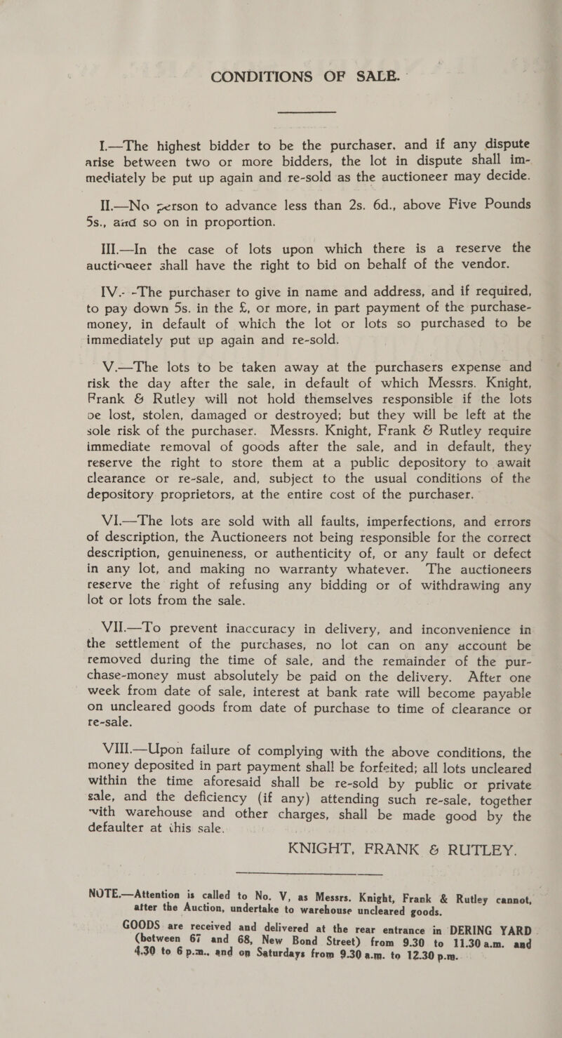 CONDITIONS OF SALR. I.—The highest bidder to be the purchaser. and if any dispute arise between two or more bidders, the lot in dispute shall im- mediately be put up again and re-sold as the auctioneer may decide. Il—No zerson to advance less than 2s. 6d., above Five Pounds 5s., amd so on in proportion. IlIl.—In the case of lots upon which there is a reserve the auctioneer shall have the right to bid on behalf of the vendor. IV.- -The purchaser to give in name and address, and if required, to pay down 5s. in the £, or more, in part payment of the purchase- money, in default of which the lot or lots so purchased to be immediately put wp again and re-sold. ~V.—The lots to be taken away at the purchasers expense and — risk the day after the sale, in default of which Messrs. Knight, Prank &amp; Rutley will not hold themselves responsible if the lots oe lost, stolen, damaged or destroyed; but they will be left at the sole risk of the purchaser. Messrs. Knight, Frank &amp; Rutley require immediate removal of goods after the sale, and in default, they reserve the right to store them at a public depository to await clearance or re-sale, and, subject to the usual conditions of the depository proprietors, at the entire cost of the purchaser. ViI—The lots are sold with all faults, imperfections, and errors of description, the Auctioneers not being responsible for the correct description, genuineness, or authenticity of, or any fault or defect in any lot, and making no warranty whatever. The auctioneers reserve the right of refusing any bidding or of withdrawing any lot or lots from the sale. VII—To prevent inaccuracy in delivery, and inconvenience in the settlement of the purchases, no lot can on any account be removed during the time of sale, and the remainder of the pur- chase-money must absolutely be paid on the delivery. After one week from date of sale, interest at bank rate will become payable on uncleared goods from date of purchase to time of clearance or re-sale. VIll—Upon failure of complying with the above conditions, the money deposited in part payment shall be forfeited; all lots uncleared within the time aforesaid shall be re-sold by public or private sale, and the deficiency (if any) attending such re-sale, together ‘vith warehouse and other charges, shall be made good by the defaulter at this sale. ! KNIGHT, FRANK &amp; RUTLEY. —_ NUTE.—Attention is called to No. V, as Messrs. Knight, Frank &amp; Rutley cannot, | after the Auction, undertake to warehouse uncleared goods. GOODS are received and delivered at the rear entrance in DERING YARD . (between 67 and 68, New Bond Street) from 9.30 to 11.30a.m. and