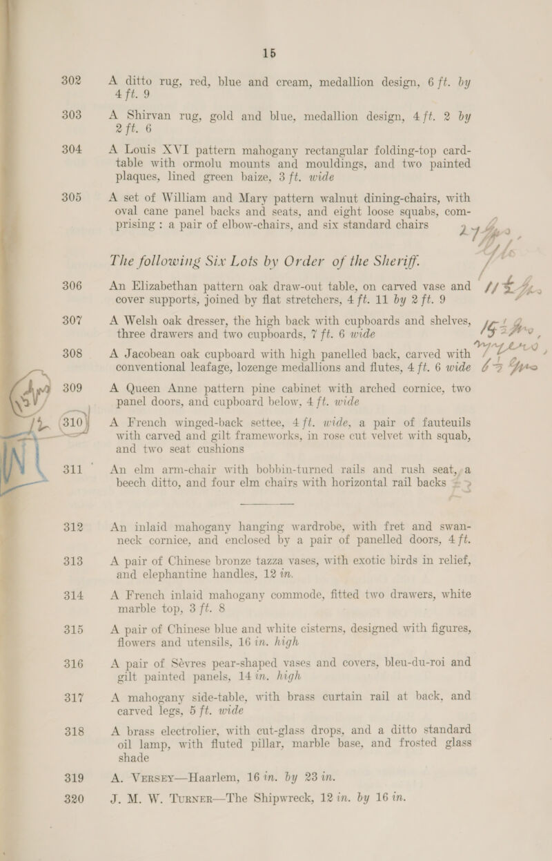 302 303 304 305 306 307 309 4 (310 312  313 314 315 é 316 7 317 k 318 ‘ > 319 320 15 A ey rug, red, blue and cream, medallion design, 6 ft. by 4 ft. 9 A ey: rug, gold and blue, medallion design, 4 ft. 2 by 2 ft. 6 A Louis XVI pattern mahogany rectangular folding-top card- table with ormolu mounts and mouldings, and two painted plaques, lined green baize, 3 ft. wide A set of William and Mary pattern walnut dining-chairs, with oval cane panel backs and seats, and eight loose squabs, com- prising : a pair of elbow-chairs, and six standard chairs The following Six Lots by Order of the Sheriff. An Elizabethan pattern oak draw-out table, on carved vase and cover supports, joined by flat stretchers, 4 ft. 11 by 2 ft. 9 A Welsh oak dresser, the high back with cupboards and shelves, three drawers and two cupboards, 7 ft. 6 wide A Jacobean oak cupboard with high panelled back, carved with conventional leafage, lozenge medallions and flutes, 4 ft. 6 wide A Queen Anne pattern pine cabinet with arched cornice, two panel doors, and cupboard below, 4 ft. wide A French winged-back settee, 4 ft. wide, a pair of fauteuils with carved and gilt frameworks, in rose cut velvet with squab, and two seat cushions An elm arm-chair with bobbin-turned rails and rush seat,,»a beech ditto, and four elm chairs with horizontal rail backs =» aa An inlaid mahogany hanging wardrobe, with fret and swan- neck cornice, and enclosed by a pair of panelled doors, 4 ft. A pair of Chinese bronze tazza vases, with exotic birds in relief, and elephantine handles, 12 in. A French inlaid mahogany commode, fitted two drawers, white marble top, 3 ft. 8 , A pair of Chinese blue and white cisterns, designed with figures, flowers and utensils, 16 in. high A pair of Sévres pear-shaped vases and covers, bleu-du-roi and gilt painted panels, 14 im. high A mahogany side-table, with brass curtain rail at back, and carved legs, 5 ft. wide A brass electrolier, with cut-glass drops, and a ditto standard oil lamp, with fluted pillar, marble base, and frosted glass shade A. VrersEy—Haarlem, 16 in. by 23 in. J. M. W. Turner—The Shipwreck, 12 in. by 16 in. fe Wt us / 5 3 feo ; VIEW , $3 Gro