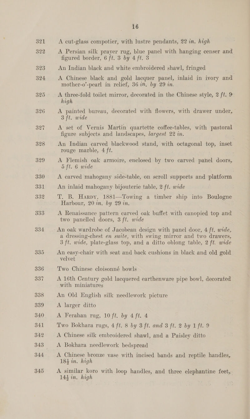 328 329 330 331 oR 300 334. O00 336 307% 338 339 340 341 342 344 345 16 A cut-glass compotier, with lustre pendants, 22 in. high A Persian silk prayer rug, blue panel with hanging censer and figured border, 6 ft. 3 by 4 ft. 3 An Indian black and white embroidered shawl, fringed A Chinese black and gold lacquer panel, inlaid in ivory and. mother-o’-pearl in relief, 361m, by 29 wn. A three-fold toilet mirror, decorated in the Chinese style, 2 ft. 9: high A painted bureau, decorated with flowers, with drawer under, 3 ft. wide A set of Vernis Martin quartette coffee-tables, with pastoral figure subjects. and landscapes, largest 22 im. An Indian carved blackwood stand, with octagonal top, inset. rouge marble, 4 ft. | A Flemish oak armoire, enclosed by two carved panel doors, 5 ft. 6 wide A carved mahogany side-table, on scroll supports and platform An inlaid mahogany bijouterie table, 2 ft. wide T. B. Harpy, 1881—Towing a timber ship into Boulogne Harbour, 20 in. by 29 in. A Renaissance pattern carved oak buffet with canopied top and two panelled doors, 3 ft. wide An oak wardrobe of Jacobean design with panel door, 4 ft. wide, a dressing-chest en suite, with swing mirror and two drawers, 3 ft. wide, plate-glass top, and a ditto oblong table, 2 ft. wide An easy-chair with seat and back cushions in black and old gold velvet Two Chinese cloisonné bowls A 16th Century gold lacquered earthenware pipe bowl, decorated with miniatures An Old English silk needlework picture A larger ditto A Ferahan rug, 10 ft. by 4 ft. 4 Two Bokhara rugs, 4 ft. 8 by 3 ft. and 8 ft. 2 by 1 ft. 9 A Chinese silk embroidered shawl, and a Paisley ditto A Bokhara needlework bedspread A Chinese bronze vase with incised bands and reptile handles, 184 im. high A similar koro with loop handles, and three elephantine feet, 143 in. high