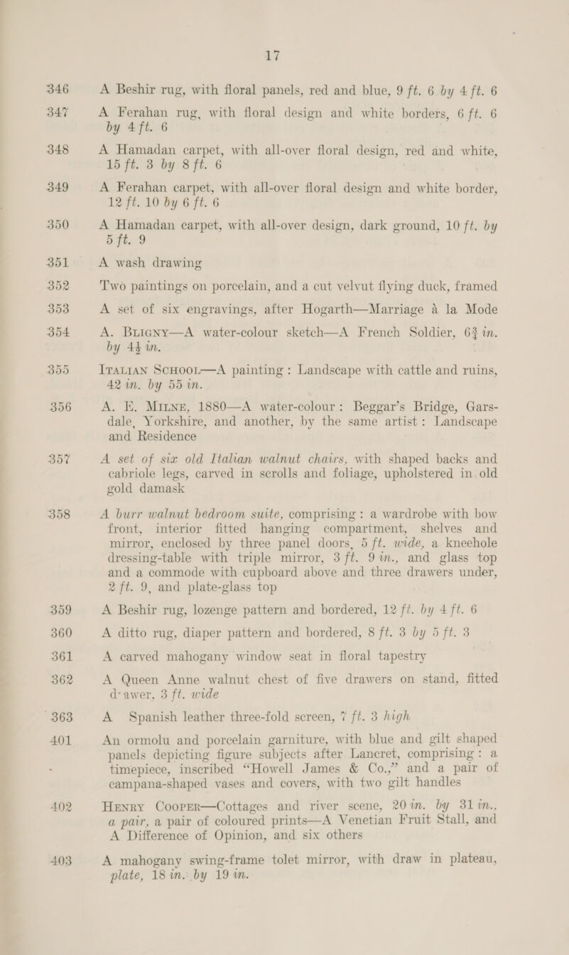 346 347 307 309 360 361 362 363 401 402 403 17 A Beshir rug, with floral panels, red and blue, 9 ft. 6 by 4 ft. 6 A Ferahan rug, with floral design and white borders, 6 ft. 6 by 4ft. 6 A Hamadan carpet, with all-over floral design, red and white, 15 ft. 3 by 8 ft. 6 A Ferahan carpet, with all-over floral design and white border, 12 ft. 10 by 6 ft. 6 A Hamadan carpet, with all-over design, dark ground, 10 ft. by 5 fi. 9 A wash drawing Two paintings on porcelain, and a cut velvut flying duck, framed A set of six engravings, after Hogarth—Marriage a la Mode A. Buiagny—A water-colour sketch—A French Soldier, 6% in. by 44 in. ITALIAN SCHOOL—A painting : Landscape with cattle and ruins, 42 in. by 55 in. A. E. Minne, 1880—A water-colour: Beggar’s Bridge, Gars- dale, Yorkshire, and another, by the same artist: Landscape and Residence A set of six old Italian walnut chairs, with shaped backs and cabriole legs, carved in scrolls and foliage, upholstered in. old gold damask A burr walnut bedroom suite, comprising : a wardrobe with bow front, interior fitted hanging compartment, shelves and mirror, enclosed by three panel doors, 5 ft. wide, a kneehole dressing-table with triple mirror, 3 ft. 9im., and glass top and a commode with cupboard above and three drawers under, 2 ft. 9, and plate-glass top A Beshir rug, lozenge pattern and bordered, 12 ft. by 4 ft. 6 A ditto rug, diaper pattern and bordered, 8 ft. 3 by 5 ft. 3 A carved mahogany window seat in floral tapestry | A Queen Anne walnut chest of five drawers on stand, fitted d-awer, 3 ft. wide A Spanish leather three-fold screen, 7 ft. 3 high An ormolu and porcelain garniture, with blue and gilt shaped panels depicting figure subjects after Lancret, comprising: a timepiece, inscribed “Howell James &amp; Co.,” and a pair of campana-shaped vases and covers, with two gilt handles Henry Cooper—Cottages and river scene, 20m. by 31%n., a pair, a pair of coloured prints—A Venetian Fruit Stall, and A Difference of Opinion, and six others A mahogany swing-frame tolet mirror, with draw in plateau, plate, 18 in. by 19 in.