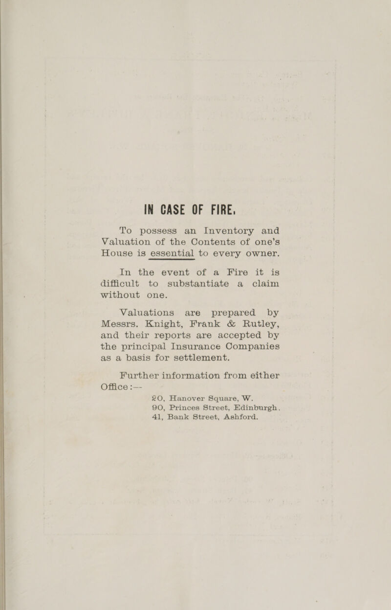 IN CASE OF FIRE. To possess an Inventory and Valuation of the Contents of one’s House is essential to every owner. In the event of a Fire it is difficult to substantiate a claim without one. Valuations are prepared by Messrs. Knight, Frank &amp; Rutley, and their reports are accepted by the principal Insurance Companies as a basis for settlement. Further information from either Office :—- 20, Hanover Square, W. 90, Princes Street, Edinburgh. 41, Bank Street, Ashford.