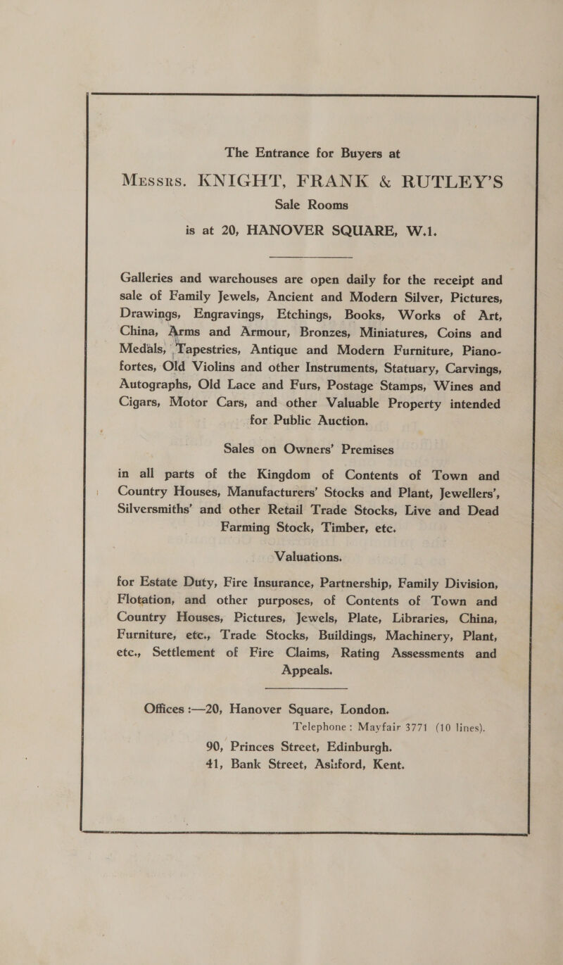  The Entrance for Buyers at Messrs. KNIGHT, FRANK &amp; RUTLEY’S Sale Rooms is at 20, HANOVER SQUARE, W.1. Galleries and warchouses are open daily for the receipt and sale of Family Jewels, Ancient and Modern Silver, Pictures, Drawings, Engravings, Etchings, Books, Works of Art, China, Arms and Armour, Bronzes, Miniatures, Coins and Medals, Tapestries, Antigue and Modern Furniture, Piano- fortes, Old Violins and other Instruments, Statuary, Carvings, Autographs, Old Lace and Furs, Postage Stamps, Wines and Cigars, Motor Cars, and other Valuable Property intended : for Public Auction, Sales on Owners’ Premises in all parts of the Kingdom of Contents of Town and Country Houses, Manufacturers’ Stocks and Plant, Jewellers’, Silversmiths’ and other Retail Trade Stocks, Live and Dead Farming Stock, Timber, etc. Valuations, for Estate Duty, Fire Insurance, Partnership, Family Division, Flotation, and other purposes, of Contents of Town and Country Houses, Pictures, Jewels, Plate, Libraries, China, Furniture, etc., Trade Stocks, Buildings, Machinery, Plant, etc., Settlement of Fire Claims, Rating Assessments and Appeals. 